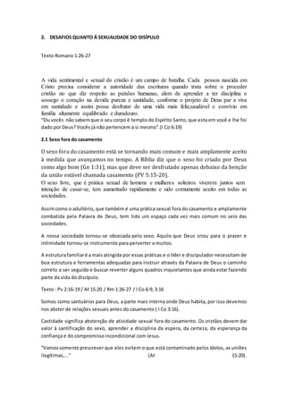 2. DESAFIOS QUANTO Á SEXUALIDADE DO DISÍPULO
Texto Romano 1:26-27
A vida sentimental e sexual do cristão é um campo de batalha. Cada pessoa nascida em
Cristo precisa considerar a autoridade das escrituras quando trata sobre o proceder
cristão no que diz respeito as paixões humanas, alem de aprender a ter disciplina e
sossego o coração na devida pureza e santidade, conforme o projeto de Deus par a viva
em santidade e assim possa desfrutar de uma vida mais feliz,saudável e convívio em
família altamente equilibrado e duradouro.
“Ou vocês não sabemque o seu corpo é templo do Espírito Santo, que esta em você e lhe foi
dado por Deus? Vocês já não pertencem a si mesmo”.(I Co 6:19)
2.1 Sexo fora do casamento
O sexo fora do casamento está se tornando mais comum e mais amplamente aceito
à medida que avançamos no tempo. A Bíblia diz que o sexo foi criado por Deus
como algo bom (Gn 1:31), mas que deve ser desfrutado apenas debaixo da benção
da união estável chamada casamento (PV 5:15-20).
O sexo livre, que é prática sexual de homens e mulheres solteiros viverem juntos sem
intenção de casar-se, tem aumentado rapidamente e sido comumente aceito em todas as
sociedades.
Assimcomo o adultério, que também é uma prática sexual fora do casamento e amplamente
combatida pela Palavra de Deus, tem tido um espaço cada vez mais comum no seio das
sociedades.
A nossa sociedade tornou-se obcecada pelo sexo. Aquilo que Deus criou para o prazer e
intimidade tornou-se instrumento para perverter a muitos.
A estruturafamiliaré a mais atingida por essas práticas e o líder e discipulador necessitam de
boa estrutura e ferramentas adequadas para instruir através da Palavra de Deus o caminho
correto a ser seguido e buscar reverter alguns quadros inquietantes que ainda estar fazendo
parte da vida do discípulo.
Texto : Pv 2:16-19 / At 15:20 / Rm 1:26-27 / I Co 6:9; 3:16
Somos como santuários para Deus, a parte mais interna onde Deus habita, por isso devemos
nos abster de relações sexuais antes do casamento ( I Co 3:16).
Castidade significa abstenção de atividade sexual fora do casamento. Os cristãos devem dar
valor à santificação do sexo, aprender a disciplina da espera, da certeza, da esperança da
confiança e do compromisso incondicional com Jesus.
“Vamossomente prescrever que eles evitem o que está contaminado pelos ídolos, as uniões
ilegítimas,...” (At 15:20).
 