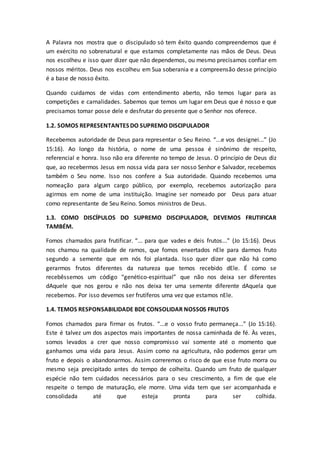 A Palavra nos mostra que o discipulado só tem êxito quando compreendemos que é
um exército no sobrenatural e que estamos completamente nas mãos de Deus. Deus
nos escolheu e isso quer dizer que não dependemos, ou mesmo precisamos confiar em
nossos méritos. Deus nos escolheu em Sua soberania e a compreensão desse princípio
é a base de nosso êxito.
Quando cuidamos de vidas com entendimento aberto, não temos lugar para as
competições e carnalidades. Sabemos que temos um lugar em Deus que é nosso e que
precisamos tomar posse dele e desfrutar do presente que o Senhor nos oferece.
1.2. SOMOS REPRESENTANTES DO SUPREMO DISCIPULADOR
Recebemos autoridade de Deus para representar o Seu Reino. “...e vos designei...” (Jo
15:16). Ao longo da história, o nome de uma pessoa é sinônimo de respeito,
referencial e honra. Isso não era diferente no tempo de Jesus. O princípio de Deus diz
que, ao recebermos Jesus em nossa vida para ser nosso Senhor e Salvador, recebemos
também o Seu nome. Isso nos confere a Sua autoridade. Quando recebemos uma
nomeação para algum cargo público, por exemplo, recebemos autorização para
agirmos em nome de uma instituição. Imagine ser nomeado por Deus para atuar
como representante de Seu Reino. Somos ministros de Deus.
1.3. COMO DISCÍPULOS DO SUPREMO DISCIPULADOR, DEVEMOS FRUTIFICAR
TAMBÉM.
Fomos chamados para frutificar. “... para que vades e deis frutos...” (Jo 15:16). Deus
nos chamou na qualidade de ramos, que fomos enxertados nEle para darmos fruto
segundo a semente que em nós foi plantada. Isso quer dizer que não há como
gerarmos frutos diferentes da natureza que temos recebido dEle. É como se
recebêssemos um código “genético-espiritual” que não nos deixa ser diferentes
dAquele que nos gerou e não nos deixa ter uma semente diferente dAquela que
recebemos. Por isso devemos ser frutíferos uma vez que estamos nEle.
1.4. TEMOS RESPONSABILIDADE BDE CONSOLIDAR NOSSOS FRUTOS
Fomos chamados para firmar os frutos. “...e o vosso fruto permaneça...” (Jo 15:16).
Este é talvez um dos aspectos mais importantes de nossa caminhada de fé. Às vezes,
somos levados a crer que nosso compromisso vai somente até o momento que
ganhamos uma vida para Jesus. Assim como na agricultura, não podemos gerar um
fruto e depois o abandonarmos. Assim correremos o risco de que esse fruto morra ou
mesmo seja precipitado antes do tempo de colheita. Quando um fruto de qualquer
espécie não tem cuidados necessários para o seu crescimento, a fim de que ele
respeite o tempo de maturação, ele morre. Uma vida tem que ser acompanhada e
consolidada até que esteja pronta para ser colhida.
 