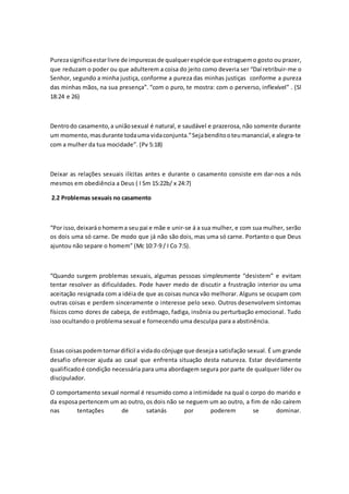 Purezasignificaestarlivre de impurezasde qualquerespécie que estraguemo gosto ou prazer,
que reduzam o poder ou que adulterem a coisa do jeito como deveria ser “Daí retribuir-me o
Senhor, segundo a minha justiça, conforme a pureza das minhas justiças conforme a pureza
das minhas mãos, na sua presença”. “com o puro, te mostra: com o perverso, inflexível” . (Sl
18:24 e 26)
Dentrodo casamento, a uniãosexual é natural, e saudável e prazerosa, não somente durante
um momento,masdurante todauma vidaconjunta.”Sejabenditooteumanancial, e alegra-te
com a mulher da tua mocidade”. (Pv 5:18)
Deixar as relações sexuais ilícitas antes e durante o casamento consiste em dar-nos a nós
mesmos em obediência a Deus ( I Sm 15:22b/ x 24:7)
2.2 Problemas sexuais no casamento
“Por isso, deixaráohomema seu pai e mãe e unir-se á a sua mulher, e com sua mulher, serão
os dois uma só carne. De modo que já não são dois, mas uma só carne. Portanto o que Deus
ajuntou não separe o homem” (Mc 10:7-9 / I Co 7:5).
“Quando surgem problemas sexuais, algumas pessoas simplesmente “desistem” e evitam
tentar resolver as dificuldades. Pode haver medo de discutir a frustração interior ou uma
aceitação resignada com a idéia de que as coisas nunca vão melhorar. Alguns se ocupam com
outras coisas e perdem sinceramente o interesse pelo sexo. Outros desenvolvem sintomas
físicos como dores de cabeça, de estômago, fadiga, insônia ou perturbação emocional. Tudo
isso ocultando o problema sexual e fornecendo uma desculpa para a abstinência.
Essas coisaspodemtornardifícil a vidado cônjuge que desejaa satisfação sexual. É um grande
desafio oferecer ajuda ao casal que enfrenta situação desta natureza. Estar devidamente
qualificadoé condição necessária para uma abordagem segura por parte de qualquer líder ou
discipulador.
O comportamento sexual normal é resumido como a intimidade na qual o corpo do marido e
da esposa pertencem um ao outro, os dois não se neguem um ao outro, a fim de não caírem
nas tentações de satanás por poderem se dominar.
 