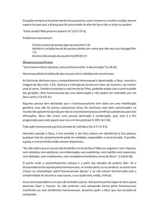 Situaçõessempre se levantamdentrodocasamento,maso homeme a mulhercristãos devem
supera-los para que a aliança que foi consumada no altar de Deus não se viole ou quebre.
“Estás casado?Não procuresseparar-te”(ICo7:27 a).
Problemasmaiscomuns:
Ciúmes(receiode perderalgumacoisa) Nm5:14
Adultério (relaçãosexual de pessoa casada com outra que não seja seu cônjuge) Rm
7:3.
Divórcio(dissoluçãodocasamento) Mt19:3-9
Homossexualismo
“Com homemnãote deitaras, comose fosse mulher:é abominação”(Lv18:22)
Homossexualismoé práticade atossexuaisentre indivíduosdomesmosexo.
As Escrituras declaram que o comportamento homossexual é abominação a Deus, mancha a
imagem de Deus (Gn 1:27), distorce a intenção do Senhor em fazer do homem e da mulher
uma só carne.Tambémcorrompe o nascimentode filhos, podendoacabar com a continuidade
das gerações. Atos homossexuais são uma abominação e não podem ser tolerados por um
Deus santo (I Co 6:9-11)
Algumas pessoa têm declarado que o homossexualismo tem raízes em uma modificação
genética, mas não há provas substanciais disso. Os cientistas mais bem conceituados no
mundonão apóiamtal opiniãopornãose encontraremprovascientíficassubstanciais para tais
afirmações. Deus não criaria uma pessoa destinada à condenação, pois este é o fim
programado para todo aquele que vive em tais praticas( Sl 139 / Jo 3:16).
Toda ação humanaestásujeitaàvontade do indivíduo (Gn 4:7 / Cl 3:5).
Havendo sujeição a Deus, à Sua vontade e aos Seus planos em obediência à Sua palavra,
qualquer tipo de comportamento pode ser moldado, reaprendido e reestruturado. O perdão,
a graça e a misericórdia estão sempre disponíveis.
“Ou não sabeisque osinjustonãoherdarãoo reinode Deus?Não vos enganeis: nem impuros,
nemidólatras, nemadúlteros, nemefeminados, nemsodomitas, nem ladrões nem avarentos,
nem bêbados, nem maldizentes, nem roubadores herdarão o reino de Deus”. (I Co6:9-10).
O ponto onde o aconselhamento começa é a partir das atitudes do próprio líder. Se o
discipuladorsente repulsapeloshomossexuais, se zomba deles ou os condena, se aceita sem
criticas os estereótipos sobre”homossexuais típicos” e se não estiver familiarizado com a
complexidade do assunto e suas causas, a sua ajuda será, então, ineficaz.
Jesusama ospecadorese os que são tentadosapecar. Nósque buscamosseguiros Seus passo
devemos fazer o mesmo. Se não sentimos uma compaixão íntima pelos homossexuais
manifestos ou com tendências homossexuais, devemos pedir a Deus que nos conceda tal
compaixão.
 