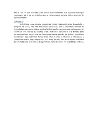 Não é fácil ser bem sucedido neste tipo de aconselhamento, mas é possível conseguir
mudanças a partir de um trabalho sério e comprometido durante todo o processo de
aconselhamento.
CONCLUSÃO
A eficiência, nesta primeira instância de vínculo estabelecido entre discipulador e
discípulo na célula, não está diretamente relacionada com a capacidade infalível do
discipuladorematenderatodasas solicitaçõesdodiscípulo,mascoma capacidade daquele de
identificar com precisão os desafios e ter a habilidade em amor e zelo de fazer bons
encaminhamentos a estes que, de forma mais precisa poderão, dar maiores e melhores
contribuições dos problemas. Nunca deixe faltar o amor, o interesse, a intercessão, o
companheirismo ao longo do processo, pois ainda que seja você a dar suporte direto em
determinada área, o vínculo do discipulado se manterá firme e em ascendência continua.
 