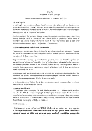 7ª LIÇÃO
O Líder e a célula principal
“ Porémeue minhacasa serviremosaoSenhor.” Josué 24:15
INTRODUÇÃO
A ateificação – um mundo sem Deus – fez o homem perder o temor a Deus. Ele achava que
poderialiderarsemserexemplo - comisto,a liderançadohomemfoi enfraquecida, gerando o
machismo no homem, criando a revolta na mulher, movimento feminista e o liberalismo para
os filhos. Urge que se restaure o sacerdócio.
Um lar organizado é o sonho de Deus, e em sua intima sabedoria determinou e estabeleceu
ordem para que todas as famílias da Terra fossem benditas. (Gn 12:3b). Sendo assim, os
membros da família desempenham um papel de vital importância para o bem-estar
comum.Descreveremos a seguir a função dada a cada um deles.
1. RESPONSABILIDADE DO SACERDOTE, O MARIDO
Todo maridoé um sacerdote diante de Deus. Porque o lar precisade um sacerdote? Porque o
lar precisade ordem.Por issotodosacerdote precisareconhecerque asua soberaniadepende
da soberania de Deus na sua vida.
Segundo Merrill C. Tenney, a palavra hebraica que traduzimos por “marido” significa, em
parte,“dominar”,“governar” e também “amo”, “senhor”. Como cabeça da família, o esposo é
responsável pelo seu bem-estar. Por exemplo, quando Abraão e Sara enganaram a Faraó a
respeito do seu casamento, o governante inquiriu a Abraão ao invés de Sara, que realmente
havia mentido. (Gn12:17-20)
Issonão quer dizerque omaridohebreuera umtirano que gostavade mandar na família. Pelo
contrário, ele assumia amorosamente a responsabilidade pela família e buscava atender as
necessidades dos que estavam debaixo de sua autoridade.
A posturade Jesusemrelaçãoa SuaIgrejase constitui emmodeloparao sacerdote que deseje
desempenhar bem seu papel de marido.
1.1Exercer sua liderança
“O marido é o cabeça da mulher”( Ef 5:23). Desde o começo, Eva é conhecida como a mulher
de Adão (Gn 2:18). Ele tendo uma posição de liderança e ela de ajudadora. Essa liderança de
maneiranenhumadeve serautoritária, e simser exercida com amor, ouvindo e respeitando a
esposae suas opiniões e cuidando da educação dos filhos, consolando-os nas adversidades e
trazendo paz e segurança em todas as situações.
1.2 Amar a esposa.
“Maridos amai vossas mulheres...”(Ef 5:25-28).O amor do marido para com a esposa
é um imperativo divino. O referencial estabelecido aqui para o amor do marido à
esposa é o amor de Cristo pela Igreja, de forma sacrifical, voluntária e sem desistir.
 
