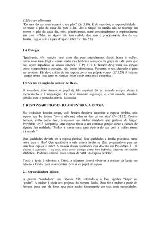 1.3Prover alimento
“Do suor do teu rosto comerá o teu pão.” (Gn 3:19). É do sacerdote a responsabilidade
de trazer o pão de cada dia para o lar. Mas a função do marido não se restringe em
prover o pão de cada dia, mas, principalmente, nutrir emocionalmente e espiritualmente
sua casa. –“Mas, se alguém não tem cuidado dos seus e principalmente dos da sua
família, negou a fé e é pior do que o infiel.” (I Tm 5:8).
1.4 Proteger
“Igualmente, vós maridos vivei com elas com entendimento, dando honra à mulher,
como vaso mais frágil e como sendo elas herdeiras convosco da graça da vida, para que
não sejam impedidas as vossas orações.” (I Pe 3:7). O homem deve tratar sua esposa
como companheira e parceira, não como subordinada. Portanto, o seu chamado é para
ser protetor. Ele deve cuidar de sua esposa como seu próprio corpo. (Ef 5:28) A palavra
“dando honra” fala tanto no sentido físico como emocional e espiritual.
1.5 Ser um exemplo do caráter de Deus.
O sacerdote deve assumir o papel de líder espiritual do lar, estando sempre aberto à
reconciliação e à restauração. Ele deve transmitir segurança, e, com ousadia, ministrar
perdão, cura e proteção através da oração.
2. RESPONSABILIDADES DA ADJUNTORA, A ESPOSA
Na sociedade israelita antiga, todo homem desejava encontrar a esposa perfeita, uma
esposa que lhe fizesse “bem e não mal, todos os dias de sua vida” (Pv 31:12). Poucos
homens, então como hoje, desejavam uma mulher mandona que gostasse de brigar!
Provérbio 19:13 comparava uma esposa rixosa a um contínuo gotejar sobre a cabeça de
alguém. Em realidade, “Melhor é morar numa terra deserta do que com a mulher rixosa
e iracunda.”
Que qualidades deveria ter a esposa perfeita? Que qualidades a família procurava numa
noiva para o filho? Que qualidades a mãe tentava instilar na filha, preparando-a para ser
uma boa esposa e mãe? A maioria dessas qualidades está descrita em Provérbios 31. O
poema é acróstico – ou seja, cada verso começa coma letra hebraica diferente em ordem
alfabética. Podemos chamar esses versos de “ABC da esposa perfeita”.
Como a igreja é submissa a Cristo, a adjuntora deverá observar a postura da Igreja em
relação a Cristo, para desempenhar bem o seu papel de esposa.
2.1 Ser auxiliadora idônea
A palavra “auxiliadora” em Gênesis 2:18, referindo-se a Eva, significa “força” ou
“poder”. A mulher é sócia nos projetos do homem. Então, Deus fez a mulher a partir do
homem, para que ela fosse apta para auxiliar idoneamente em suas reais necessidades.
 