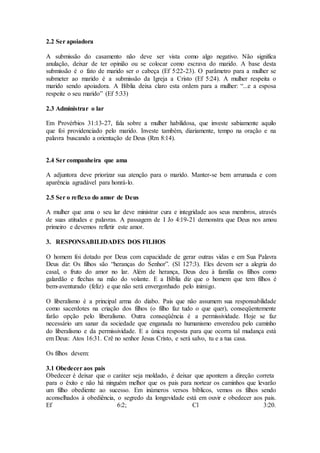 2.2 Ser apoiadora
A submissão do casamento não deve ser vista como algo negativo. Não significa
anulação, deixar de ter opinião ou se colocar como escrava do marido. A base desta
submissão é o fato de marido ser o cabeça (Ef 5:22-23). O parâmetro para a mulher se
submeter ao marido é a submissão da Igreja a Cristo (Ef 5:24). A mulher respeita o
marido sendo apoiadora. A Bíblia deixa claro esta ordem para a mulher: “...e a esposa
respeite o seu marido” (Ef 5:33)
2.3 Administrar o lar
Em Provérbios 31:13-27, fala sobre a mulher habilidosa, que investe sabiamente aquilo
que foi providenciado pelo marido. Investe também, diariamente, tempo na oração e na
palavra buscando a orientação de Deus (Rm 8:14).
2.4 Ser companheira que ama
A adjuntora deve priorizar sua atenção para o marido. Manter-se bem arrumada e com
aparência agradável para honrá-lo.
2.5 Ser o reflexo do amor de Deus
A mulher que ama o seu lar deve ministrar cura e integridade aos seus membros, através
de suas atitudes e palavras. A passagem de I Jo 4:19-21 demonstra que Deus nos amou
primeiro e devemos refletir este amor.
3. RESPONSABILIDADES DOS FILHOS
O homem foi dotado por Deus com capacidade de gerar outras vidas e em Sua Palavra
Deus diz: Os filhos são “heranças do Senhor”. (Sl 127:3). Eles devem ser a alegria do
casal, o fruto do amor no lar. Além de herança, Deus deu à família os filhos como
galardão e flechas na mão do volante. E a Bíblia diz que o homem que tem filhos é
bem-aventurado (feliz) e que não será envergonhado pelo inimigo.
O liberalismo é a principal arma do diabo. Pais que não assumem sua responsabilidade
como sacerdotes na criação dos filhos (o filho faz tudo o que quer), conseqüentemente
farão opção pelo liberalismo. Outra conseqüência é a permissividade. Hoje se faz
necessário um sanar da sociedade que enganada no humanismo enveredou pelo caminho
do liberalismo e da permissividade. E a única resposta para que ocorra tal mudança está
em Deus: Atos 16:31. Crê no senhor Jesus Cristo, e será salvo, tu e a tua casa.
Os filhos devem:
3.1 Obedecer aos pais
Obedecer é deixar que o caráter seja moldado, é deixar que apontem a direção correta
para o êxito e não há ninguém melhor que os pais para nortear os caminhos que levarão
um filho obediente ao sucesso. Em inúmeros versos bíblicos, vemos os filhos sendo
aconselhados à obediência, o segredo da longevidade está em ouvir e obedecer aos pais.
Ef 6:2; Cl 3:20.
 