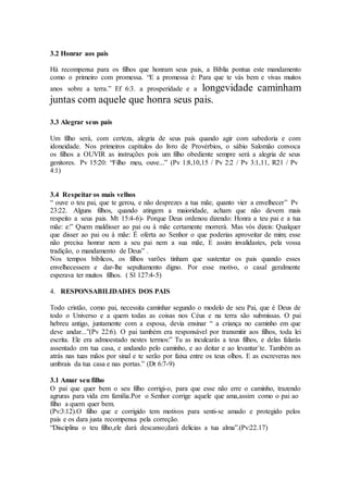 3.2 Honrar aos pais
Há recompensa para os filhos que honram seus pais, a Bíblia pontua este mandamento
como o primeiro com promessa. “E a promessa é: Para que te vás bem e vivas muitos
anos sobre a terra.” Ef 6:3. a prosperidade e a longevidade caminham
juntas com aquele que honra seus pais.
3.3 Alegrar seus pais
Um filho será, com certeza, alegria de seus pais quando agir com sabedoria e com
idoneidade. Nos primeiros capítulos do livro de Provérbios, o sábio Salomão convoca
os filhos a OUVIR as instruções pois um filho obediente sempre será a alegria de seus
genitores. Pv 15:20: “Filho meu, ouve...” (Pv 1:8,10,15 / Pv 2:2 / Pv 3:1,11, R21 / Pv
4:1)
3.4 Respeitar os mais velhos
“ ouve o teu pai, que te gerou, e não desprezes a tua mãe, quanto vier a envelhecer” Pv
23:22. Alguns filhos, quando atingem a maioridade, acham que não devem mais
respeito a seus pais. Mt 15:4-6)- Porque Deus ordenou dizendo: Honra a teu pai e a tua
mãe: e:” Quem maldisser ao pai ou à mãe certamente morrerá. Mas vós dizeis: Qualquer
que disser ao pai ou à mãe: É oferta ao Senhor o que poderias aproveitar de mim; esse
não precisa honrar nem a seu pai nem a sua mãe, E assim invalidastes, pela vossa
tradição, o mandamento de Deus” .
Nos tempos bíblicos, os filhos varões tinham que sustentar os pais quando esses
envelhecessem e dar-lhe sepultamento digno. Por esse motivo, o casal geralmente
esperava ter muitos filhos. ( Sl 127:4-5)
4. RESPONSABILIDADES DOS PAIS
Todo cristão, como pai, necessita caminhar segundo o modelo de seu Pai, que é Deus de
todo o Universo e a quem todas as coisas nos Céus e na terra são submissas. O pai
hebreu antigo, juntamente com a esposa, devia ensinar “ a criança no caminho em que
deve andar...”(Pv 22:6). O pai também era responsável por transmitir aos filhos, toda lei
escrita. Ele era admoestado nestes termos:” Tu as inculcarás a teus filhos, e delas falarás
assentado em tua casa, e andando pelo caminho, e ao deitar e ao levantar´te. Também as
atrás nas tuas mãos por sinal e te serão por faixa entre os teus olhos. E as escreveras nos
umbrais da tua casa e nas portas.” (Dt 6:7-9)
3.1 Amar seu filho
O pai que quer bem o seu filho corrigi-o, para que esse não erre o caminho, trazendo
agruras para vida em família.Por o Senhor corrige aquele que ama,assim como o pai ao
filho a quem quer bem.
(Pv:3:12).O filho que e corrigido tem motivos para senti-se amado e protegido pelos
pais e os dara justa recompensa pela correção.
“Disciplina o teu filho,ele dará descanso;dará delicias a tua alma”.(Pv:22.17)
 