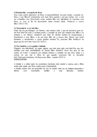 3.2Ensinar-lhe a respeito de Deus
Esta e uma ordem imperativa de Deus, é responsabilidade dos pais ensinar a respeito de
Deus a seus filhos.O ensinamento será mais eficaz quando o pai que ensinar, vive e está
em comunhão com Deus.Sendo assim, nenhum filho terá dificuldade de encontrar com
Deus, se esse já lhe foi apresentado numa vivencia diária. “Ensina-as a vossos
filhos.”(Dt.11:19).
3.2 Encorajá-lo a ser um líder
Paulo não era pai biológico de Timóteo, mas ensinou tudo o que ele precisava para ser
um bom líder.Em toda a escritura,vemos o exemplo de pais que ensinam seus filhos e os
ensinam a ser líderes- modelo.O que dizer de Abraão ensinou de Isaque;Isaque a
Israel;Israel a seus filhos; e de pai para filho até o nossos dias, líderes vem sendo
formados e incentivados a serem grandes homens.”Tu, pois,meu filho fortifica-te na
graça que há em Cristo Jesus.”(II Tm;2:1)
3.3 Ser modelo e ser seguido e imitado
Ninguém tem dificuldade de seguir alguém que sabe para onde está indo.Pais que são
modelos tem mais probabilidade de formar filhos modelo.É dever dos pais ter um
caráter de Cristo e ensiná-lo por atitudes práticas o caminho em que deve andar e a
certeza de nos dar é Deus de que quando crescerem não se desviarão
dele.”Sede,pois,imitadores de Deus,como filhos amados.”(Ef.5:1)
CONCLUSÃO:
A família é a célula mater da sociedade,e harmonia entre marido e esposa, pais e filhos
sendo tudo aquilo que Deus sonhou para a humanidade.
A família curada será um pedacinho do céu no mundo onde jaz no maligno,saqueando o
inferno com testemunho familiar e uma liderança modelo.
 