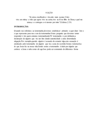 8 LIÇÃO
“Já estou crucificado:e vivo,não mais eu,mas Cristo
vive em mim;e a vida que agora vivo na carne,vivo na fé no filho de Deus,o qual me
amou,e s e entregou a si mesmo por mim.”(Gálatas;2:20)
INTRODUÇÃO:
Q uando nos referimos ao testemunho,devemos estabelecer primeiro o quer dizer Isto e
o que representa para nos o ato de testemunhar.Outra pergunta que devemos tentar
responder é :de quem estamos testemunhando?O testemunho é, por definição,a
declaração de alguém que viu um fato dando autenticidade a uma determinada
alegação.Por exemplo,quando alguém é acusado de cometer algo,esta acusação é
atenticada pelo testemunho de alguém que viu a sena do ocorrido.Somos testemunhas
do que Jesus fez na nossa vida.Sendo assim o testemunho é dado por alguém que
conhece a Jesus e sabe como ele age.Isso pode ser constatado de diferentes forma
 