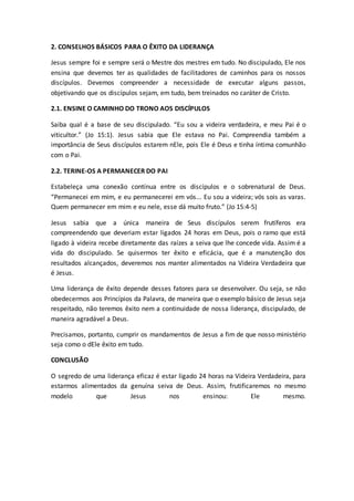 2. CONSELHOS BÁSICOS PARA O ÊXITO DA LIDERANÇA
Jesus sempre foi e sempre será o Mestre dos mestres em tudo. No discipulado, Ele nos
ensina que devemos ter as qualidades de facilitadores de caminhos para os nossos
discípulos. Devemos compreender a necessidade de executar alguns passos,
objetivando que os discípulos sejam, em tudo, bem treinados no caráter de Cristo.
2.1. ENSINE O CAMINHO DO TRONO AOS DISCÍPULOS
Saiba qual é a base de seu discipulado. “Eu sou a videira verdadeira, e meu Pai é o
viticultor.” (Jo 15:1). Jesus sabia que Ele estava no Pai. Compreendia também a
importância de Seus discípulos estarem nEle, pois Ele é Deus e tinha íntima comunhão
com o Pai.
2.2. TERINE-OS A PERMANECER DO PAI
Estabeleça uma conexão contínua entre os discípulos e o sobrenatural de Deus.
“Permanecei em mim, e eu permanecerei em vós... Eu sou a videira; vós sois as varas.
Quem permanecer em mim e eu nele, esse dá muito fruto.” (Jo 15:4-5)
Jesus sabia que a única maneira de Seus discípulos serem frutíferos era
compreendendo que deveriam estar ligados 24 horas em Deus, pois o ramo que está
ligado à videira recebe diretamente das raízes a seiva que lhe concede vida. Assim é a
vida do discipulado. Se quisermos ter êxito e eficácia, que é a manutenção dos
resultados alcançados, deveremos nos manter alimentados na Videira Verdadeira que
é Jesus.
Uma liderança de êxito depende desses fatores para se desenvolver. Ou seja, se não
obedecermos aos Princípios da Palavra, de maneira que o exemplo básico de Jesus seja
respeitado, não teremos êxito nem a continuidade de nossa liderança, discipulado, de
maneira agradável a Deus.
Precisamos, portanto, cumprir os mandamentos de Jesus a fim de que nosso ministério
seja como o dEle êxito em tudo.
CONCLUSÃO
O segredo de uma liderança eficaz é estar ligado 24 horas na Videira Verdadeira, para
estarmos alimentados da genuína seiva de Deus. Assim, frutificaremos no mesmo
modelo que Jesus nos ensinou: Ele mesmo.
 