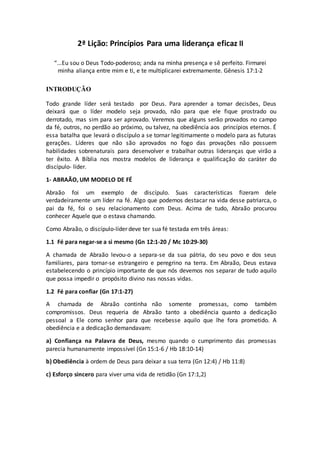 2ª Lição: Princípios Para uma liderança eficaz II
“...Eu sou o Deus Todo-poderoso; anda na minha presença e sê perfeito. Firmarei
minha aliança entre mim e ti, e te multiplicarei extremamente. Gênesis 17:1-2
INTRODUÇÃO
Todo grande líder será testado por Deus. Para aprender a tomar decisões, Deus
deixará que o líder modelo seja provado, não para que ele fique prostrado ou
derrotado, mas sim para ser aprovado. Veremos que alguns serão provados no campo
da fé, outros, no perdão ao próximo, ou talvez, na obediência aos princípios eternos. É
essa batalha que levará o discípulo a se tornar legitimamente o modelo para as futuras
gerações. Líderes que não são aprovados no fogo das provações não possuem
habilidades sobrenaturais para desenvolver e trabalhar outras lideranças que virão a
ter êxito. A Bíblia nos mostra modelos de liderança e qualificação do caráter do
discípulo- líder.
1- ABRAÃO, UM MODELO DE FÉ
Abraão foi um exemplo de discípulo. Suas características fizeram dele
verdadeiramente um líder na fé. Algo que podemos destacar na vida desse patriarca, o
pai da fé, foi o seu relacionamento com Deus. Acima de tudo, Abraão procurou
conhecer Aquele que o estava chamando.
Como Abraão, o discípulo-líder deve ter sua fé testada em três áreas:
1.1 Fé para negar-se a si mesmo (Gn 12:1-20 / Mc 10:29-30)
A chamada de Abraão levou-o a separa-se da sua pátria, do seu povo e dos seus
familiares, para tornar-se estrangeiro e peregrino na terra. Em Abraão, Deus estava
estabelecendo o princípio importante de que nós devemos nos separar de tudo aquilo
que possa impedir o propósito divino nas nossas vidas.
1.2 Fé para confiar (Gn 17:1-27)
A chamada de Abraão continha não somente promessas, como também
compromissos. Deus requeria de Abraão tanto a obediência quanto a dedicação
pessoal a Ele como senhor para que recebesse aquilo que lhe fora prometido. A
obediência e a dedicação demandavam:
a) Confiança na Palavra de Deus, mesmo quando o cumprimento das promessas
parecia humanamente impossível (Gn 15:1-6 / Hb 18:10-14)
b) Obediência à ordem de Deus para deixar a sua terra (Gn 12:4) / Hb 11:8)
c) Esforço sincero para viver uma vida de retidão (Gn 17:1,2)
 