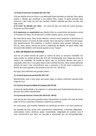 1.3 Fé para renunciar ao Isaque (Gn 22:1-19)
A fé que Abraão tinha em Deus e sua dedicação foram testadas ao máximo. Deus agora
ordena a Abraão que sacrifique a seu próprio filho, Isaque. O ponto principal aqui
concerne a dois lados do caso que ilustram critérios adotados por Deus ao lidar com
todo crente.
a) O amor de Abraão por Deus era maior do que seu amor por outras pessoas,
inclusive seu filho amado?
b) A esperança e a expectativa que Abraão tinha no cumprimento da promessa ainda
se firmavam em Deus, ou ele passara a confiar noutras coisas, ou em Isaque?
Por meio dessa prova, Deus forçou Abraão a encarar essas perguntas e demonstrar se
realmente temia e O amava de todo coração. Deus não queria a morte física de Isaque,
pois posteriormente Ele condenou o sacrifício humano como pecado hediondo (Lv
20:1-5). Deus queria mesmo era testar a dedicação de Abraão. De igual modo, todo
discípulo-líder também será testado quanto ao seu “Isaque”.
2. JOSÉ, UM MODELO DE ESPERANÇA
José foi um jovem através de quem os sonhos de Deus se tornaram realidade. Ele
ousou sonhar os sonhos de Deus (Gn 37:5-10). Vendido pelos seus irmãos por causa da
inveja e da crueldade, foi levado ao Egito; aqui as Escrituras deixam claro que a
separação entre ele e o seu povo estava sob o controle de Deus. Deus estava operando
através de José e das circunstâncias que o cercavam a fim de reunir e preservar a
família de Israel segundo a Sua promessa (Gn 45:5-15 ; 50:19-21).
No Egito, José enfrentou três grandes provas:
2.1 A prova da pureza pessoal (Gn 39:7-12)
Normalmente, esta é uma prova que quase todos os jovens enfrentam quando estão
longe de casa.
2.2 A prova da oportunidade de vingança (Gn 42-45)
A prova da oportunidade e da vingança é a prova pela qual freqüentemente passam as
pessoas que sofrem injustamente.
2.3 A prova de encarar a morte (Gn 39:14-23 ; 40-41)
José passou por esta prova quando esteve injustamente na prisão. Esse tipo de morte
pode ser física, emocional, financeira, material ou espiritual.
Em cada prova, José triunfou mediante sua confiança em Deus e em Suas promessas.
No exemplo de José, temos uma característica fundamental: a honradez (dignidade,
amor-próprio, honra, decência, pudor, honestidade, integridade de caráter). Essa é
uma característica que deve ser buscada e preservada por um discípulador-líder.
 