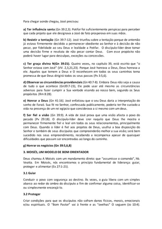Para chegar aonde chegou, José precisou:
a) Ter influência santa (Gn 39:2,3). Potifar foi suficientemente perspicaz para perceber
que cada projeto que ele designava a José de fato prosperava em suas mãos.
b) Resistir a tentação (Gn 39:7-12). José triunfou sobre a tentação porque de antemão
já estava firmemente decidido a permanecer obediente ao Senhor e à decisão de não
pecar, por fidelidade ao seu Deus e lealdade a Potifar. O discípulo-líder deve tomar
uma decisão firme e resoluta de não pecar contar Deus. Com esse propósito não
poderá haver lugar para desculpas, exceções ou concessões.
c) Ter graça divina N(Gn 39:21). Quatro vezes, no capítulo 39, está escrito que “o
Senhor estava com José” (VV. 2,3,21,23). Porque José honrava a Deus, Deus honrava a
ele. Aqueles que temem a Deus e O reconhecem em todos os seus caminhos tema
promessa de que Deus dirigirá todos os seus passos (Pv 3:5,6).
d) Observar as circunstâncias providenciais (Gn 40:7-8). Embora Deus não seja a causa
de tudo o que acontece (Gn39:7-23), Ele pode usar até mesmo as circunstâncias
adversas para fazer cumprir a Sua vontade visando ao nosso bem, segundo os Seus
propósitos (Rm 8:28).
e) Honrar a Deus (Gn 41:16). José enfatizou que o seu Deus daria a interpretação do
sonho de Faraó. Sua fé no Senhor, confessada publicamente, poderia ter-lhe custado a
vida na presença de um rei egípcio que considerava a si mesmo com um deus.
f) Ser fiel a visão (Gn 39:9). A vida de José prova que uma visão afasta o povo do
pecado (Pv 29:18). O discípulo-líder deve crer naquilo que Deus lhe mostra e
permanecer firmemente fiel e leal em todos os seus relacionamentos, principalmente
com Deus. Quando o líder é fiel aos projetos de Deus, usufrui a boa disposição do
Senhor e também de seus discípulos que compreenderão melhor a sua visão; será bem
sucedido nos seus empreendimento, recebendo a recompensa apesar de quaisquer
dificuldades que possam ser encontradas ao longo do caminho.
g) Honrar os negócios (Gn 39:5,6,8)
3. MOISÉS, UM MODELO DE BOM ORIENTADOR
Deus chamou A Moisés com um mandamento direto: que “assumisse o comando”, hb.
Veatta. Em Moisés, nós encontramos o princípio fundamental de liderança: guiar,
proteger e alimentar (Ex 27:1-21).
3.1 Guiar
Conduzir o povo com segurança ao destino. Às vezes, o guia libera com um simples
abarco ao redor do ombro do discípulo a fim de confirmar alguma coisa, identificar-se
ou simplesmente encorajá-lo.
3.2 Proteger
Criar condições para que os discípulos não sofram danos físicos, morais, emocionais
e/ou espirituais. O “Bom Pastor” vai à frente e as “ovelhas” O seguem (Jo 10:4).
 