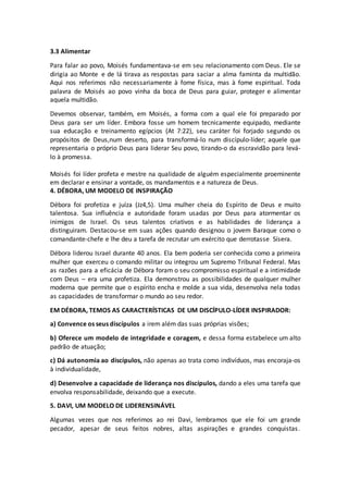 3.3 Alimentar
Para falar ao povo, Moisés fundamentava-se em seu relacionamento com Deus. Ele se
dirigia ao Monte e de lá tirava as respostas para saciar a alma faminta da multidão.
Aqui nos referimos não necessariamente à fome física, mas à fome espiritual. Toda
palavra de Moisés ao povo vinha da boca de Deus para guiar, proteger e alimentar
aquela multidão.
Devemos observar, também, em Moisés, a forma com a qual ele foi preparado por
Deus para ser um líder. Embora fosse um homem tecnicamente equipado, mediante
sua educação e treinamento egípcios (At 7:22), seu caráter foi forjado segundo os
propósitos de Deus,num deserto, para transformá-lo num discípulo-líder; aquele que
representaria o próprio Deus para liderar Seu povo, tirando-o da escravidão para levá-
lo à promessa.
Moisés foi líder profeta e mestre na qualidade de alguém especialmente proeminente
em declarar e ensinar a vontade, os mandamentos e a natureza de Deus.
4. DÉBORA, UM MODELO DE INSPIRAÇÃO
Débora foi profetiza e juíza (Jz4,5). Uma mulher cheia do Espírito de Deus e muito
talentosa. Sua influência e autoridade foram usadas por Deus para atormentar os
inimigos de Israel. Os seus talentos criativos e as habilidades de liderança a
distinguiram. Destacou-se em suas ações quando designou o jovem Baraque como o
comandante-chefe e lhe deu a tarefa de recrutar um exército que derrotasse Sísera.
Débora liderou Israel durante 40 anos. Ela bem poderia ser conhecida como a primeira
mulher que exerceu o comando militar ou integrou um Supremo Tribunal Federal. Mas
as razões para a eficácia de Débora foram o seu compromisso espiritual e a intimidade
com Deus – era uma profetiza. Ela demonstrou as possibilidades de qualquer mulher
moderna que permite que o espírito encha e molde a sua vida, desenvolva nela todas
as capacidades de transformar o mundo ao seu redor.
EM DÉBORA, TEMOS AS CARACTERÍSTICAS DE UM DISCÍPULO-LÍDER INSPIRADOR:
a) Convence os seus discípulos a irem além das suas próprias visões;
b) Oferece um modelo de integridade e coragem, e dessa forma estabelece um alto
padrão de atuação;
c) Dá autonomia ao discípulos, não apenas ao trata como indivíduos, mas encoraja-os
à individualidade,
d) Desenvolve a capacidade de liderança nos discípulos, dando a eles uma tarefa que
envolva responsabilidade, deixando que a execute.
5. DAVI, UM MODELO DE LIDERENSINÁVEL
Algumas vezes que nos referimos ao rei Davi, lembramos que ele foi um grande
pecador, apesar de seus feitos nobres, altas aspirações e grandes conquistas.
 