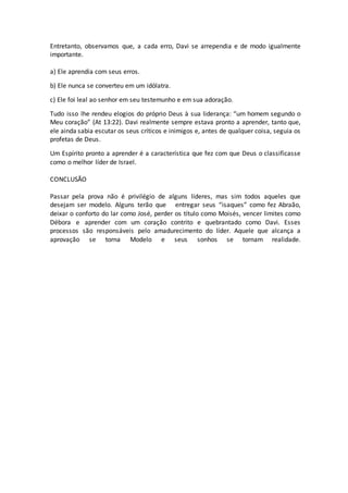 Entretanto, observamos que, a cada erro, Davi se arrependia e de modo igualmente
importante.
a) Ele aprendia com seus erros.
b) Ele nunca se converteu em um idólatra.
c) Ele foi leal ao senhor em seu testemunho e em sua adoração.
Tudo isso lhe rendeu elogios do próprio Deus à sua liderança: “um homem segundo o
Meu coração” (At 13:22). Davi realmente sempre estava pronto a aprender, tanto que,
ele ainda sabia escutar os seus críticos e inimigos e, antes de qualquer coisa, seguia os
profetas de Deus.
Um Espírito pronto a aprender é a característica que fez com que Deus o classificasse
como o melhor líder de Israel.
CONCLUSÃO
Passar pela prova não é privilégio de alguns líderes, mas sim todos aqueles que
desejam ser modelo. Alguns terão que entregar seus “isaques” como fez Abraão,
deixar o conforto do lar como José, perder os título como Moisés, vencer limites como
Débora e aprender com um coração contrito e quebrantado como Davi. Esses
processos são responsáveis pelo amadurecimento do líder. Aquele que alcança a
aprovação se torna Modelo e seus sonhos se tornam realidade.
 