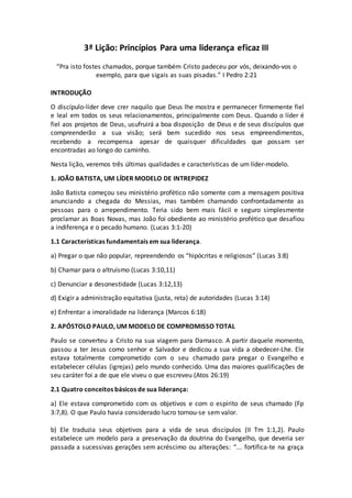 3ª Lição: Princípios Para uma liderança eficaz III
“Pra isto fostes chamados, porque também Cristo padeceu por vós, deixando-vos o
exemplo, para que sigais as suas pisadas.” I Pedro 2:21
INTRODUÇÃO
O discípulo-líder deve crer naquilo que Deus lhe mostra e permanecer firmemente fiel
e leal em todos os seus relacionamentos, principalmente com Deus. Quando o líder é
fiel aos projetos de Deus, usufruirá a boa disposição de Deus e de seus discípulos que
compreenderão a sua visão; será bem sucedido nos seus empreendimentos,
recebendo a recompensa apesar de quaisquer dificuldades que possam ser
encontradas ao longo do caminho.
Nesta lição, veremos três últimas qualidades e características de um líder-modelo.
1. JOÃO BATISTA, UM LÍDER MODELO DE INTREPIDEZ
João Batista começou seu ministério profético não somente com a mensagem positiva
anunciando a chegada do Messias, mas também chamando confrontadamente as
pessoas para o arrependimento. Teria sido bem mais fácil e seguro simplesmente
proclamar as Boas Novas, mas João foi obediente ao ministério profético que desafiou
a indiferença e o pecado humano. (Lucas 3:1-20)
1.1 Características fundamentais em sua liderança.
a) Pregar o que não popular, repreendendo os “hipócritas e religiosos” (Lucas 3:8)
b) Chamar para o altruísmo (Lucas 3:10,11)
c) Denunciar a desonestidade (Lucas 3:12,13)
d) Exigir a administração equitativa (justa, reta) de autoridades (Lucas 3:14)
e) Enfrentar a imoralidade na liderança (Marcos 6:18)
2. APÓSTOLO PAULO, UM MODELO DE COMPROMISSO TOTAL
Paulo se converteu a Cristo na sua viagem para Damasco. A partir daquele momento,
passou a ter Jesus como senhor e Salvador e dedicou a sua vida a obedecer-Lhe. Ele
estava totalmente comprometido com o seu chamado para pregar o Evangelho e
estabelecer células (igrejas) pelo mundo conhecido. Uma das maiores qualificações de
seu caráter foi a de que ele viveu o que escreveu (Atos 26:19)
2.1 Quatro conceitos básicos de sua liderança:
a) Ele estava comprometido com os objetivos e com o espírito de seus chamado (Fp
3:7,8). O que Paulo havia considerado lucro tornou-se sem valor.
b) Ele traduzia seus objetivos para a vida de seus discípulos (II Tm 1:1,2). Paulo
estabelece um modelo para a preservação da doutrina do Evangelho, que deveria ser
passada a sucessivas gerações sem acréscimo ou alterações: “... fortifica-te na graça
 