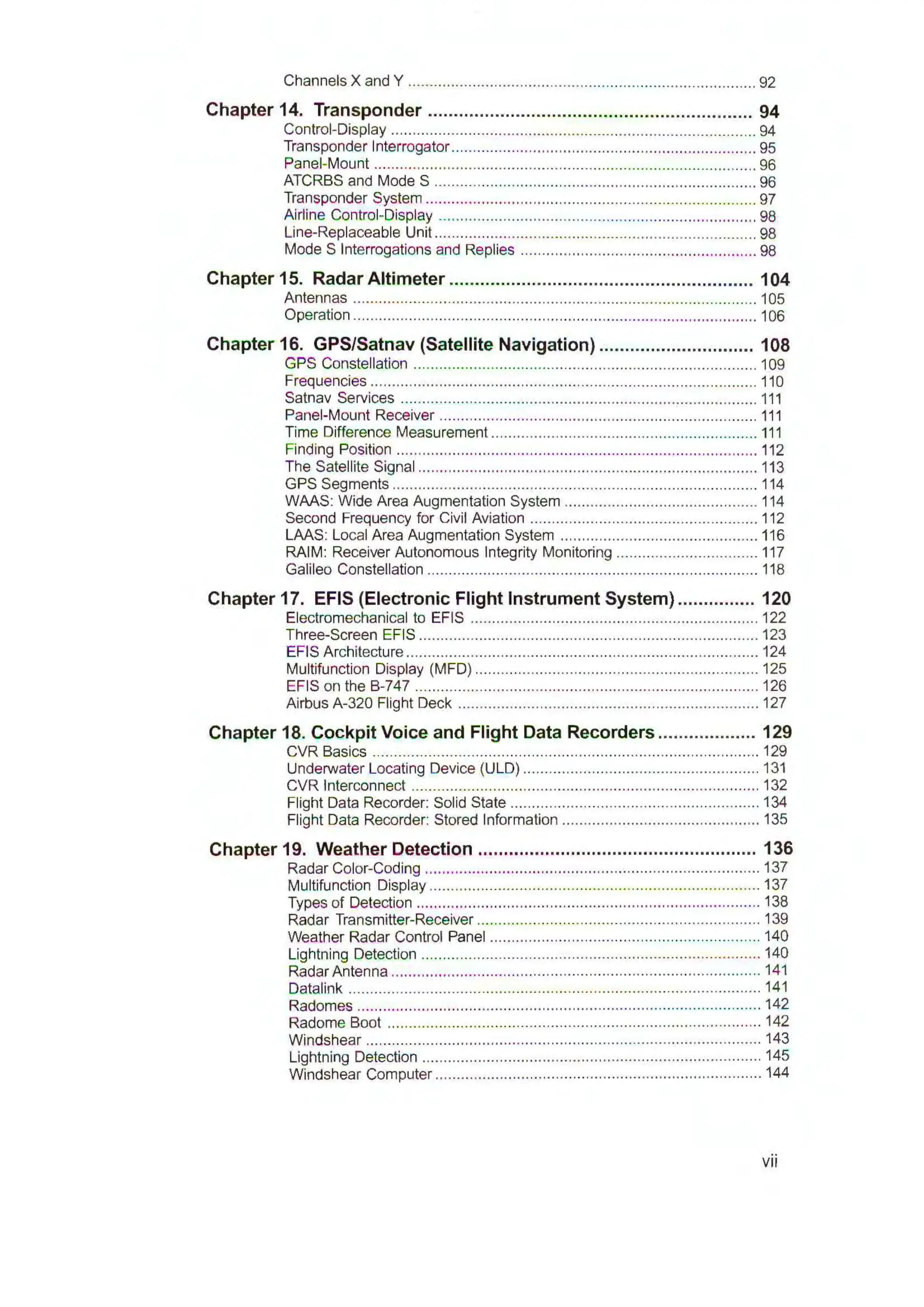 Channels X and Y ................................................................................. 92
Chapter 14. Transponder ............................................................... 94
Control-Display ..................................................................................... 94
Transponder Interrogator....................................................................... 95
Panel-Mount ......................................................................................... 96
ATCRBS and Mode S ........................................................................... 96
Transponder System ............................................................................. 97
Airline Control-Display .......................................................................... 98
Line-Replaceable Unit ........................................................................... 98
Mode S Interrogations and Replies ....................................................... 98
Chapter 15. Radar Altimeter ........................................................... 104
Antennas .............................................................................................. 105
Operation .............................................................................................. 106
Chapter 16. GPS/Satnav (Satellite Navigation) .............................. 108
GPS Constellation ................................................................................ 109
Frequencies .......................................................................................... 110
Satnav Services ................................................................................... 111
Panel-Mount Receiver .......................................................................... 111
Time Difference Measurement .............................................................. 111
Finding Position .................................................................................... 112
The Satellite Signal ............................................................................... 113
GPS Segments ..................................................................................... 114
WMS: Wide Area Augmentation System ............................................. 114
Second Frequency for Civil Aviation ..................................................... 112
LMS: Local Area Augmentation System .............................................. 116
RAIM: Receiver Autonomous Integrity Monitoring ................................. 117
Galileo Constellation ............................................................................. 118
Chapter 17. EFIS (Electronic Flight Instrument System) ............... 120
Electromechanical to EFIS ................................................................... 122
Three-Screen EFIS ............................................................................... 123
EFIS Architecture .................................................................................. 124
Multifunction Display (MFD) .................................................................. 125
EFIS on the B-747 ................................................................................ 126
Airbus A-320 Flight Deck ...................................................................... 127
Chapter 18. Cockpit Voice and Flight Data Recorders ................... 129
CVR Basics .......................................................................................... 129
Underwater Locating Device (ULD) ....................................................... 131
CVR Interconnect ................................................................................. 132
Flight Data Recorder: Solid State .......................................................... 134
Flight Data Recorder: Stored Information ........................................ ...... 135
Chapter 19. Weather Detection ...................................................... 136
Radar Color-Coding .............................................................................. 137
Multifunction Display ............................................................................. 137
Types of Detection ................................................................................ 138
Radar Transmitter-Receiver .................................................................. 139
Weather Radar Control Panel ............................................................... 140
Lightning Detection ............................................................................... 140
Radar Antenna ...................................................................................... 141
Datalink ................................................................................................ 141
Radomes .............................................................................................. 142
Radome Boot ....................................................................................... 142
Windshear ............................................................................................ 143
Lightning Detection ............................................................................... 145
Windshear Computer ............................................................................ 144
vii
 