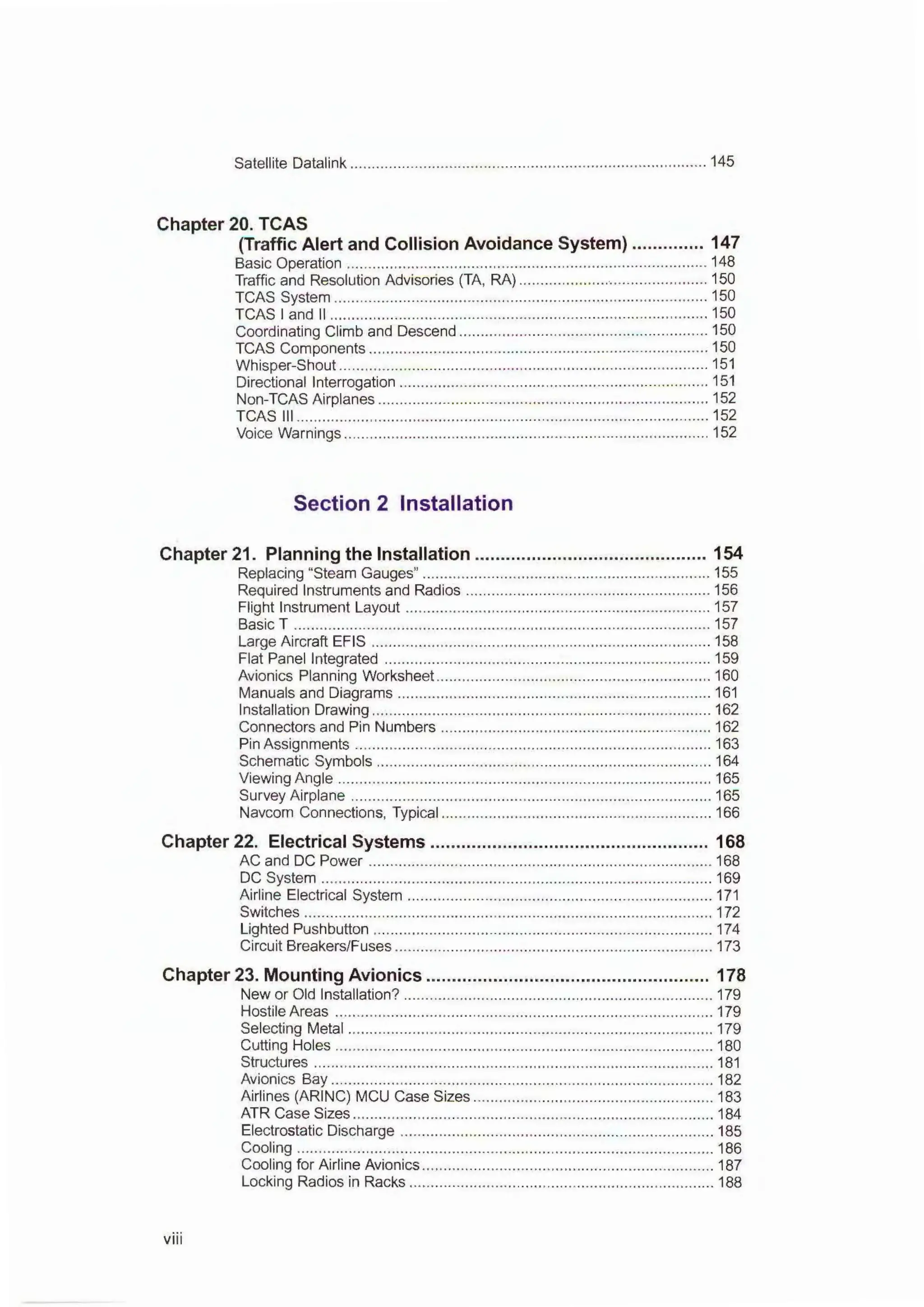 Satellite Datalink ................................................................................... 145
Chapter 20. TCAS
(Traffic Alert and Collision Avoidance System) .............. 147
Basic Operation .................................................................................... 148
Traffic and Resolution Advisories (TA, RA) ............................................ 150
TCAS System ....................................................................................... 150
TCAS I and II ........................................................................................ 150
Coordinating Climb and Descend .......................................................... 150
TCAS Components ............................................................................... 150
Whisper-Shout ...................................................................................... 151
Directional Interrogation ........................................................................ 151
Non-TCAS Airplanes ............................................................................. 152
TCAS Ill ................................................................................................ 152
Voice Warnings ..................................................................................... 152
Section 2 Installation
Chapter 21. Planning the Installation ............................................. 154
Replacing "Steam Gauges" ................................................................... 155
Required Instruments and Radios ......................................................... 156
Flight Instrument Layout ....................................................................... 157
Basic T ................................................................................................. 157
Large Aircraft EFIS ............................................................................... 158
Flat Panel Integrated ............................................................................ 159
Avionics Planning Worksheet ................................................................ 160
Manuals and Diagrams ......................................................................... 161
Installation Drawing ............................................................................... 162
Connectors and Pin Numbers ............................................................... 162
Pin Assignments ................................................................................... 163
Schematic Symbols .............................................................................. 164
Viewing Angle ....................................................................................... 165
Survey Airplane .................................................................................... 165
Navcom Connections, Typical ............................................................... 166
Chapter 22. Electrical Systems ...................................................... 168
AC and DC Power ................................................................................ 168
DC System ........................................................................................... 169
Airline Electrical System ....................................................................... 171
Switches ............................................................................................... 172
Lighted Pushbutton ............................................................................... 174
Circuit Breakers/Fuses .......................................................................... 173
Chapter 23. Mounting Avionics ....................................................... 178
New or Old Installation? ........................................................................ 179
Hostile Areas ........................................................................................ 179
Selecting Metal ..................................................................................... 179
Cutting Holes ........................................................................................ 180
Structures ............................................................................................. 181
Avionics Bay ......................................................................................... 182
Airlines (ARING) MCU Case Sizes ........................................................ 183
ATR Case Sizes .................................................................................... 184
Electrostatic Discharge ......................................................................... 185
Cooling ................................................................................................. 186
Cooling for Airline Avionics .................................................................... 187
Locking Radios in Racks ....................................................................... 188
viii
 