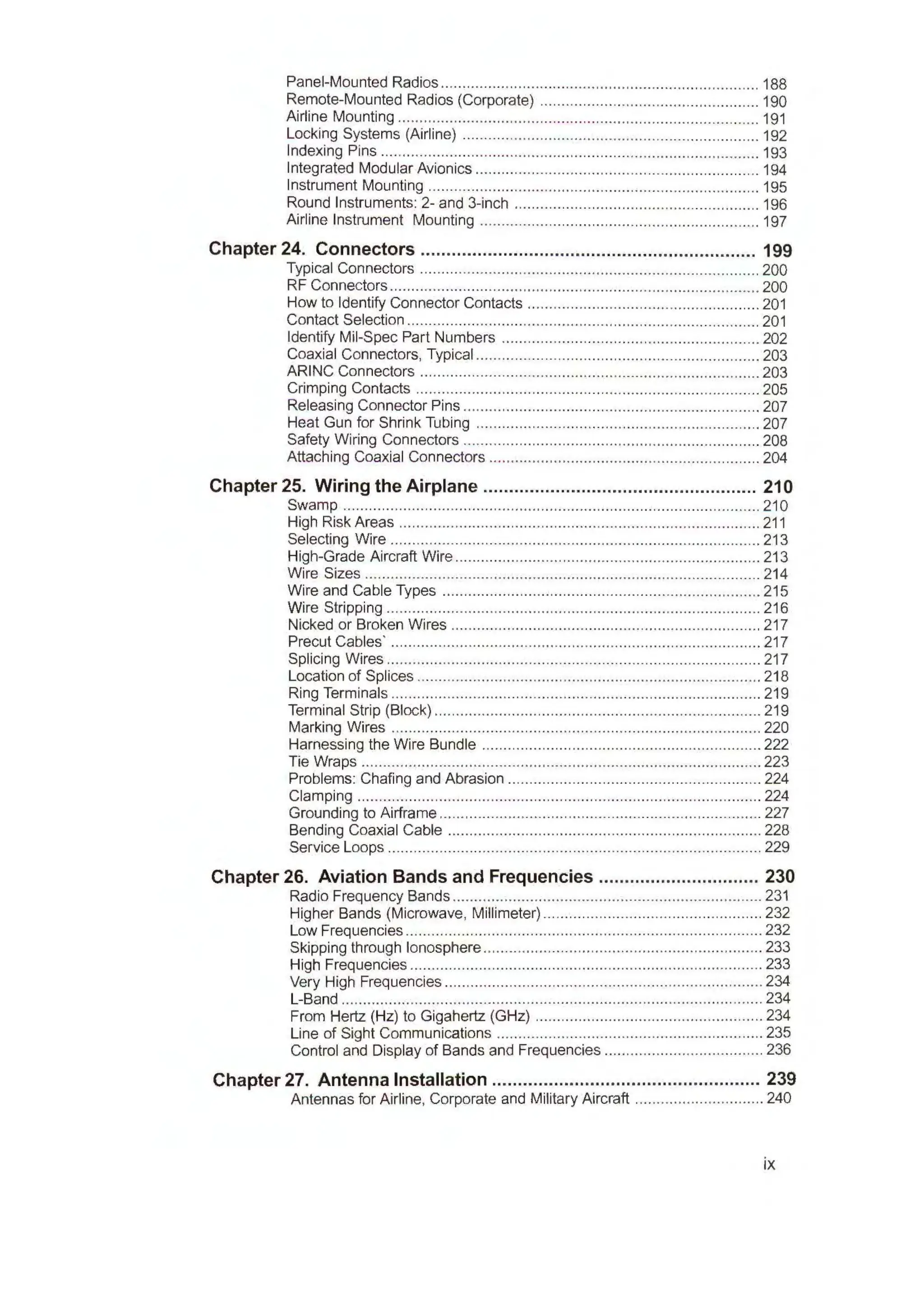 Panel-Mounted Radios ...................................................................... .... 188
Remote-Mounted Radios (Corporate) ................................................... 190
Airline Mounting .................................................................................... 191
Locking Systems (Airline) ..................................................................... 192
Indexing Pins ........................................................................................ 193
Integrated Modular Avionics .................................................................. 194
Instrument Mounting ............................................................................. 195
Round Instruments: 2- and 3-inch ......................................................... 196
Airline Instrument Mounting ................................................................. 197
Chapter 24. Connectors ................................................................. 199
Typical Connectors ............................................................................... 200
RF Connectors ...................................................................................... 200
How to Identify Connector Contacts ...................................................... 201
Contact Selection .................................................................................. 201
Identify Mil-Spec Part Numbers ............................................................ 202
Coaxial Connectors, Typical .................................................................. 203
ARING Connectors ............................................................................... 203
Crimping Contacts ................................................................................ 205
Releasing Connector Pins ..................................................................... 207
Heat Gun for Shrink Tubing .................................................................. 207
Safety Wiring Connectors ..................................................................... 208
Attaching Coaxial Connectors ............................................................... 204
Chapter 25. Wiring the Airplane ..................................................... 210
Swamp ................................................................................................. 210
High Risk Areas ............................................................ ........................ 211
Selecting Wire ...................................................................................... 213
High-Grade Aircraft Wire ....................................................................... 213
Wire Sizes ............................................................................................ 214
Wire and Cable Types .......................................................................... 215
Wire Stripping ........................................................................ ............... 216
Nicked or Broken Wires ........................................................................ 217
Precut Cables· ...................................................................................... 217
Splicing Wires ................................................................... .................... 217
Location of Splices ................................................................................ 218
Ring Terminals ...................................................................................... 219
Terminal Strip (Block) ............................................................................ 219
Marking Wires ...................................................................................... 220
Harnessing the Wire Bundle ................................................................. 222
Tie Wraps ............................................................................................. 223
Problems: Chafing and Abrasion ........................................................... 224
Clamping .............................................................................................. 224
Grounding to Airframe ........................................................................... 227
Bending Coaxial Cable ......................................................................... 228
Service Loops ....................................................................................... 229
Chapter 26. Aviation Bands and Frequencies ............................... 230
Radio Frequency Bands ........................................................................ 231
Higher Bands (Microwave, Millimeter)................................................... 232
Low Frequencies ................................................................................... 232
Skipping through Ionosphere ................................................................. 233
High Frequencies .................................................................................. 233
Very High Frequencies .......................................................................... 234
L-Band ..................................................................................................234
From Hertz (Hz) to Gigahertz (GHz) ..................................................... 234
Line of Sight Communications .............................................................. 235
Control and Display of Bands and Frequencies ..................................... 236
Chapter 27. Antenna Installation .................................................... 239
Antennas for Airline, Corporate and Military Aircraft .............................. 240
ix
 