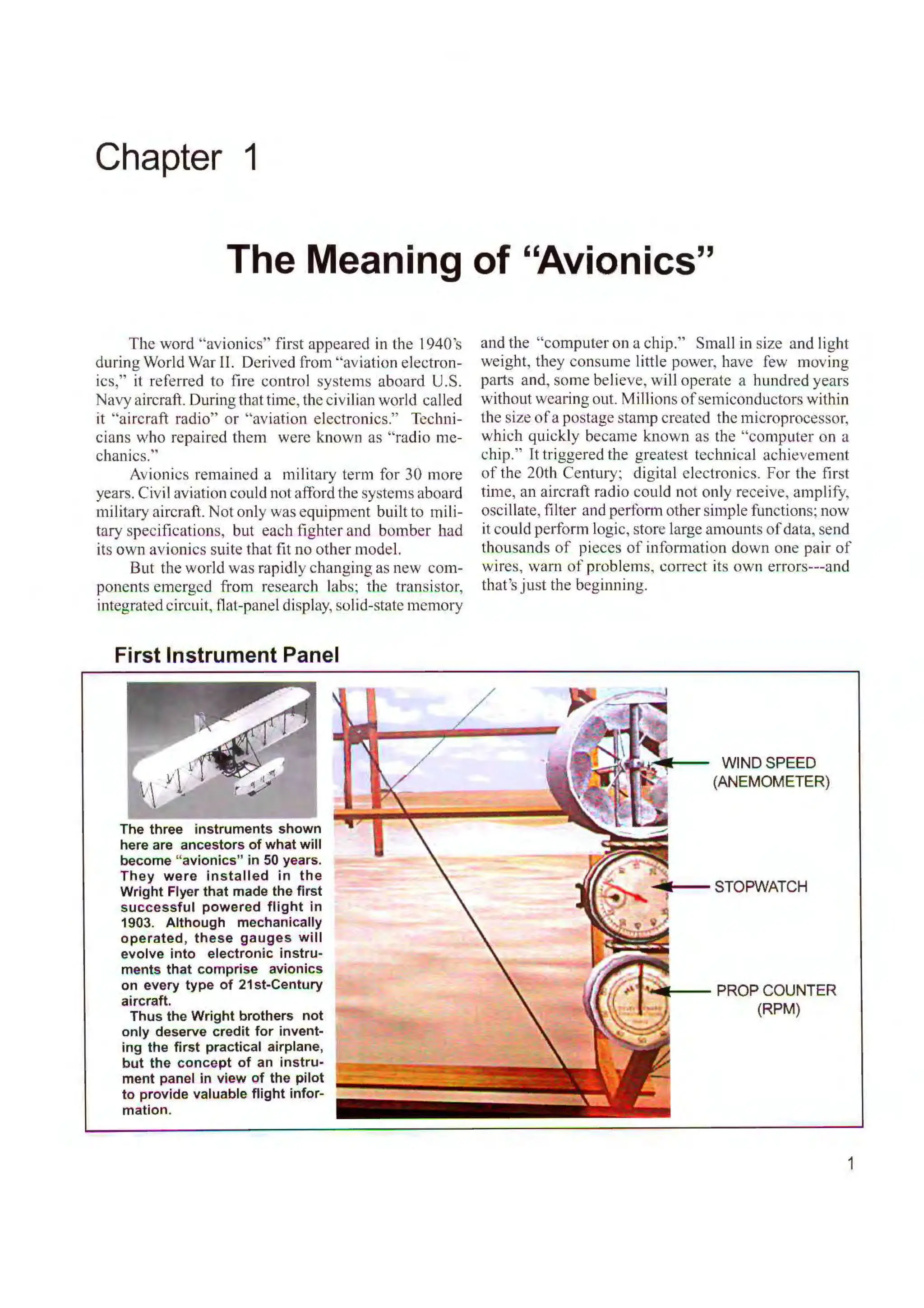 Chapter 1
The Meaning of "Avionics"
The word "avionics" first appeared in the l 940's
during World War II. Derived from "aviation electron-
ics," it referred to fire control systems aboard U.S.
Navy aircraft. During that time, the civilian world called
it "aircraft radio" or "aviation electronics." Tcclrni-
cians who repaired them were known as "radio me-
chanics."
Avionics remained a military term for 30 more
years. Civil aviation could not afford the systems aboard
military aircraft. Not only was equipment built to mili-
tary specifications, but each fighter and bomber had
its own avionics suite that fit no other model.
But the world was rapidly changing as new com-
ponents emerged from research labs; the transistor,
integrated circuit, flat-panel display, solid-state memory
First Instrument Panel
The three instruments shown
here are ancestors of what will
become "avionics" in 50 years.
They were installed in the
Wright Flyer that made the first
successful powered flight in
1903. Although mechanically
operated, these gauges will
evolve into electronic instru-
ments that comprise avionics
on every type of 21st-Century
aircraft.
Thus the Wright brothers not
only deserve credit for invent-
ing the first practical airplane,
but the concept of an instru-
ment panel in view of the pilot
to provide valuable flight infor-
mation.
and the "computer on a chip." Small in size and light
weight, they consume little power, have few moving
parts a nd, some believe, will operate a hundred years
without wearing out. Millions ofsemiconductors within
the size o f a postage stamp created the microprocessor,
which quickly became known as the "computer on a
chip." It triggered the greatest technical achievement
of the 20th Century; digital electronics. For the first
time, an aircraft radio could not only receive, amplify,
oscillate, filter and perfom1 other simple functions; now
it could perform logic, store large amounts ofdata, send
thousands of pieces of information down one pair of
wires, warn of problems, co1Tect its own errors---and
that's just the beginning.
WIND SPEED
(ANEMOMETER)
PROP COUNTER
(RPM)
1
 