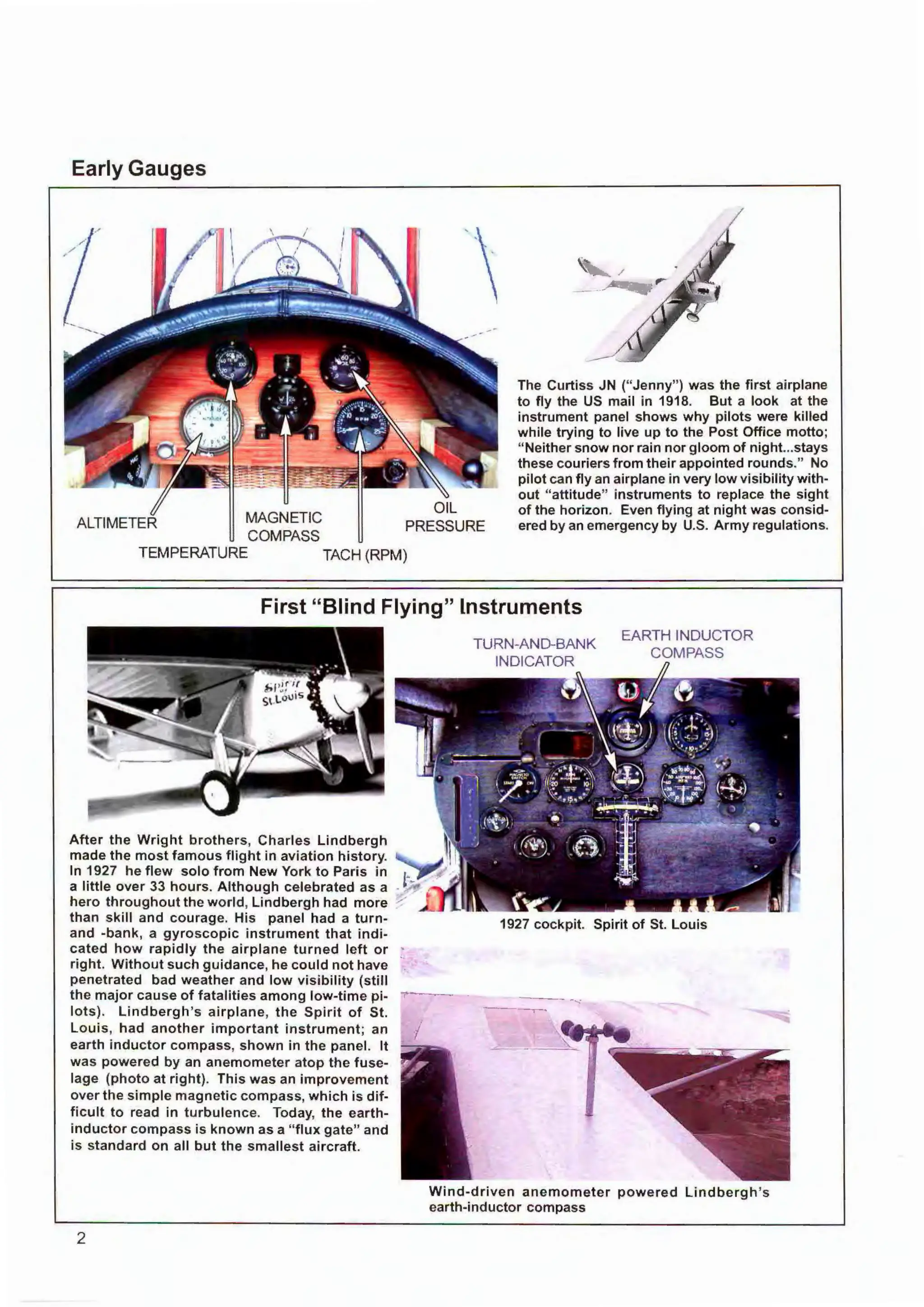 Early Gauges
ALTIMETER MAGNETIC
COMPASS
TEMPERATURE TACH (RPM)
The Curtiss JN (" Jenny") was the first airplane
to fly the US mail in 1918. But a look at the
instrument panel shows why pilots were killed
while trying to live up to the Post Office motto;
" Neither snow nor rain nor gloom of night...stays
these couriers from their appointed rounds." No
pilot can fly an airplane in very low visibility with-
out "attitude" instruments to replace the sight
of the horizon. Even flying at night was consid-
ered by an emergency by U.S. Army regulations.
First "Blind Flying" Instruments
After the Wright brothers, Charles Lindbergh
made the most famous flight in aviation history.
In 1927 he flew solo from New York to Paris in
a little over 33 hours. Although celebrated as a
hero throughout the world, Lindbergh had more
than skill and courage. His panel had a turn-
and -bank, a gyroscopic instrument that indi-
cated how rapidly the airplane turned left or
right. Without such guidance, he could not have
penetrated bad weather and low visibility (still
the major cause of fatalities among low-time pi-
lots). Lindbergh's airplane, the Spirit of St.
Louis, had another important instrument; an
earth inductor compass, shown in the panel. It
was powered by an anemometer atop the fuse-
lage (photo at right). This was an improvement
over the simple magnetic compass, which is dif-
ficult to read in turbulence. Today, the earth-
inductor compass is known as a "flux gate" and
is standard on all but the s mallest aircraft.
2
1927 cockpit. Spirit of St. Louis
Wind-driven anemometer powered Lindbergh 's
earth-inductor compass
 