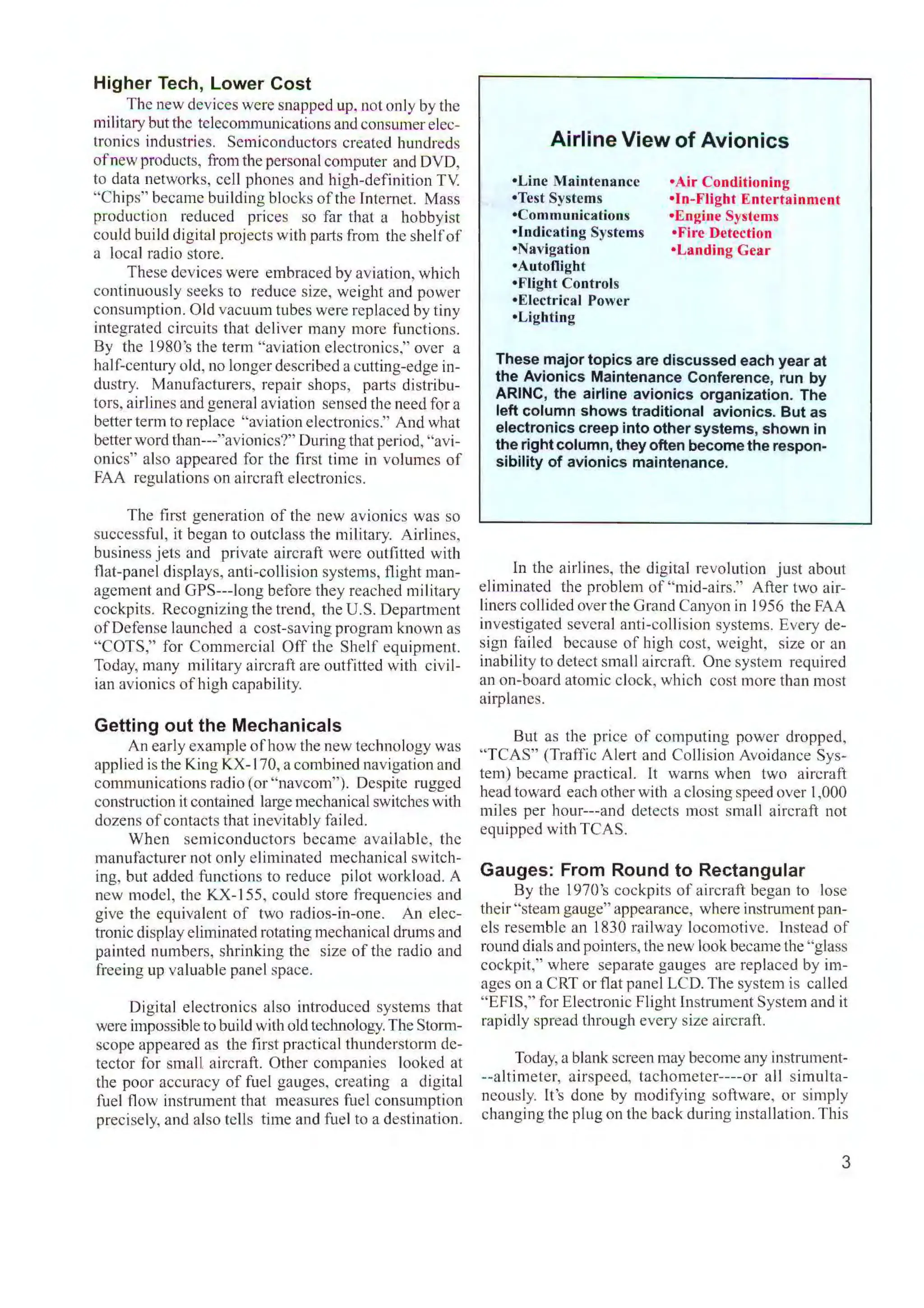 Higher Tech, Lower Cost
. . The new devices were snapped up. not only by the
military but the telecommunications and consumerelec-
tronics industries. Semiconductors created hundreds
ofnew products, from the personalcomputer and DVD,
to data networks, cell phones and high-definition TV
"Chips" became building blocks of the Internet. Mass
production reduced prices so far that a hobbyist
could bui ld digitalprojects with parts from the shelfof
a local radio store.
These devices were embraced by aviation, which
continuously seeks to reduce size, weight and power
consumption. Old vacuum tubes were replaced by tiny
integrated circuits that deliver many more functions.
By the l980's the term "aviation electronics," over a
half-century old, no longer described a cutting-edge in-
dustry. Manufacturers, repair shops, parts distribu-
tors, airlines and general aviation sensed the need fora
better term to replace "aviation electronics." And what
better word than---"avionics?" During that period, "avi-
onics'' also appeared for the first time in volumes of
FAA regulations on aircraft electronics.
The first generation of the new avionics was so
successful, it began to outclass the military. Airlines,
business jets and private aircraft were outfitted with
flat-panel displays, anti-collision systems, flight man-
agement and GPS---long before they reached miIitary
cockpits. Recognizing the trend, the U.S. Department
ofDefense launched a cost-saving program known as
"COTS," for Commercial Off the Shelf equipment.
Today, many military aircraft are outfitted with civil-
ian avionics of high capability.
Getting out the Mechanicals
An early example of how the new technology was
applied is the King KX-170, a combined navigation and
communications radio (or "navcom"). Despite rugged
construction it contained large mechanical switches with
dozens ofcontacts that inevitably failed.
When semiconductors became avai lable, the
manufacturer not only eliminated mechanical switch-
ing, but added functions to reduce pilot workload. A
new model, the KX-155, could store frequencies and
give the equivalent of two radios-in-one. An elec-
tronic display eliminated rotating mechanicaldrums and
painted numbers, shrinking the size of the radio and
freeing up valuable panel space.
Digital electronics also introduced systems that
were impossible to build with old technology. The Stonn-
scope appeared as the first practical thunderstorm de-
tector for small aircraft. Other companies looked at
the poor accuracy of fuel gauges. creating a digital
fuel flow instrument that measures fuel consumption
precisely, and also tells time and fuel to a destination.
Airline View of Avionics
•Line Maintenance
•Test Systems
•Communications
•Indicating Systems
•Navigation
•Autoflight
•Flight Controls
•Electrical Power
•Lighting
•Air Conditioning
•In-Flight Entertainment
•Engine Systems
•Fire Detection
•Landing Gear
These major topics are discussed each year at
the Avionics Maintenance Conference, run by
ARINC, the airline avionics organization. The
left column shows traditional avionics. But as
electronics creep into other systems, shown in
the right column, they often become the respon-
sibility of avionics maintenance.
ln the airlines, the digital revolution just about
eliminated the problem of "mid-airs." After two air-
liners collided overthe Grand Canyon in 1956 the FAA
investigated several anti-collision systems. Every de-
sign failed because of high cost, weight, size or an
inability to detect small aircraft. One system required
an on-board atomic clock, which cost more than most
airplanes.
But as the price of computing power dropped,
"TCAS" (Traffic Alert and Collision Avoidance Sys-
tem) became practical. It warns when two aircraft
head toward each other with a closing speed over 1,000
miles per hour---and detects most small aircraft not
equipped with TCAS.
Gauges: From Round to Rectangular
By the l970's cockpits of aircraft began to lose
their "steam gauge" appearance, where instrument pan-
els resemble an 1830 railway locomotive. ]nstcad of
round dials and pointers, the new look became the "glass
cockpit," where separate gauges are replaced by im-
ages on a CRT or flat panel LCD. The system is called
"EFIS," for Electronic Flight lnstrument System and it
rapidly spread through every size aircraft.
Today, a blank screen may become any instrument-
--altimeter, airspeed, tachomctcr----or all simulta-
neously. It's done by modifying software, or simply
changing the plug on the back during installation.This
3
 