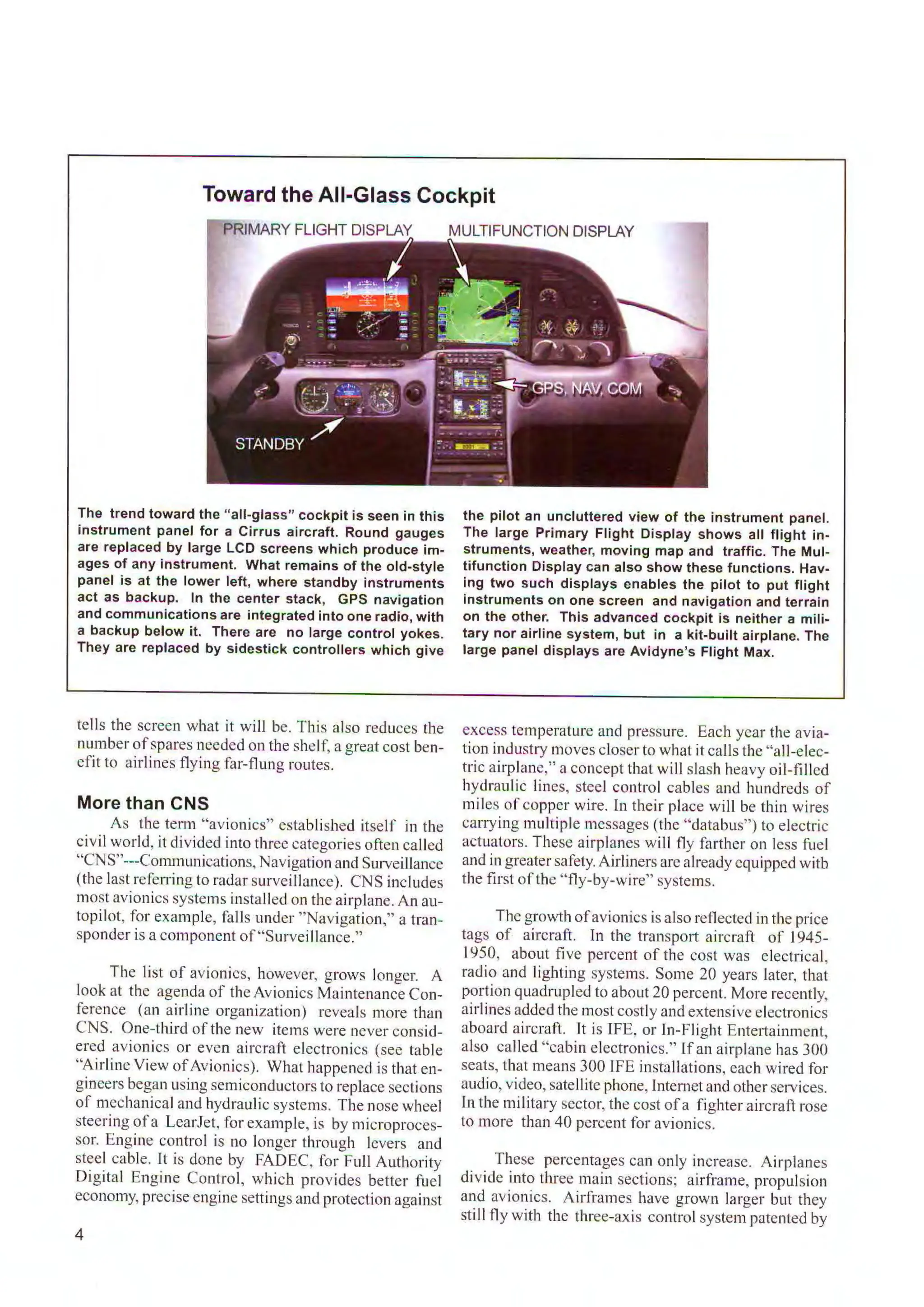 Toward the All-Glass Cockpit
PRIMARY FLIGHT DISPLAY
The trend toward the "all-glass" cockpit is seen in this
instrument panel for a Cirrus aircraft. Round gauges
are replaced by large LCD screens which produce im-
ages of any instrument. What remains of the old-style
panel is at the lower left, where standby instruments
act as backup. In the center stack, GPS navigation
and communications are integrated into one radio, with
a backup below it. There are no large control yokes.
They are replaced by sidestick controllers which give
tells the screen what it will be. This also reduces the
number ofspares needed on the shelf, a great cost ben-
efit to airlines flying far-flung routes.
More than CNS
As the term "avionics" established itself in the
civil world, it divided into three categories often called
"CNS"---Communications, Navigation and Surveillance
(the last referring to radar surveillance). CNS includes
most avionics systems installed on the airplane. An au-
topilot, for example, falls under "Navigation," a tran-
sponder is a component of"Surveillance."
The list of avionics, however, grows longer. A
look at the agenda of the Avionics Maintenance Con-
ference (an airline organization) reveals more than
CNS. One-third of the new items were never consid-
ered avionics or even aircraft electronics (see table
"Airline View ofAvionics). What happened is that en-
gineers began using semiconductors to replace sections
of mechanical and hydraulic systems. The nose wheel
steering ofa LcarJet, for example, is by microproces-
sor. Engine control is no longer through levers and
steel cable. lt is done by FADEC, for Full Authority
Digital Engine Control, which provides better fuel
economy, precise engine settings and protection against
4
the pilot an uncluttered view of the instrument panel.
The large Primary Flight Display shows all flight in-
struments, weather, moving map and traffic. The Mul-
tifunction Display can also show these functions. Hav-
ing two such displays enables the pilot to put flight
instruments on one screen and navigation and terrain
on the other. This advanced cockpit is neither a mili-
tary nor airline system, but in a kit-built airplane. The
large panel displays are Avidyne's Flight Max.
excess temperature and pressure. Each year the avia-
tion industry moves closer to what it calls the "all-elec-
tric airplane," a concept that will slash heavy oil-fi lled
hydraulic lines, steel control cables and hundreds of
miles of copper wire. ln their place will be thin wires
carrying multiple messages (the "databus") to electric
actuators. These airplanes will fly farther on less fuel
and in greatersafety. Airliners arc already equipped with
the first ofthe "fly-by-wire" systems.
The growthofavionics is also reflected in the price
tags of aircraft. In the transport aircraft of 1945-
1950, about fi ve percent of the cost was electrical,
radio and lighting systems. Some 20 years later, that
portion quadrupled to about 20 percent. More recently,
airlines added the most costly and extensive electronics
aboard aircraft. lt is IFE, or In-Flight Entertainment,
also called "cabin electronics." If an airplane has 300
seats, that means 300 IFE installations, each wired for
audio, video, satellite phone, Internet and otherservices.
In the military sector, the cost ofa fighter aircraft rose
to more than 40 percent for avionics.
These percentages can only increase. Airplanes
divide into three main sections; airframe, propulsion
and avionics. Airframes have grown larger but they
still fly with the three-axis control system patented by
 