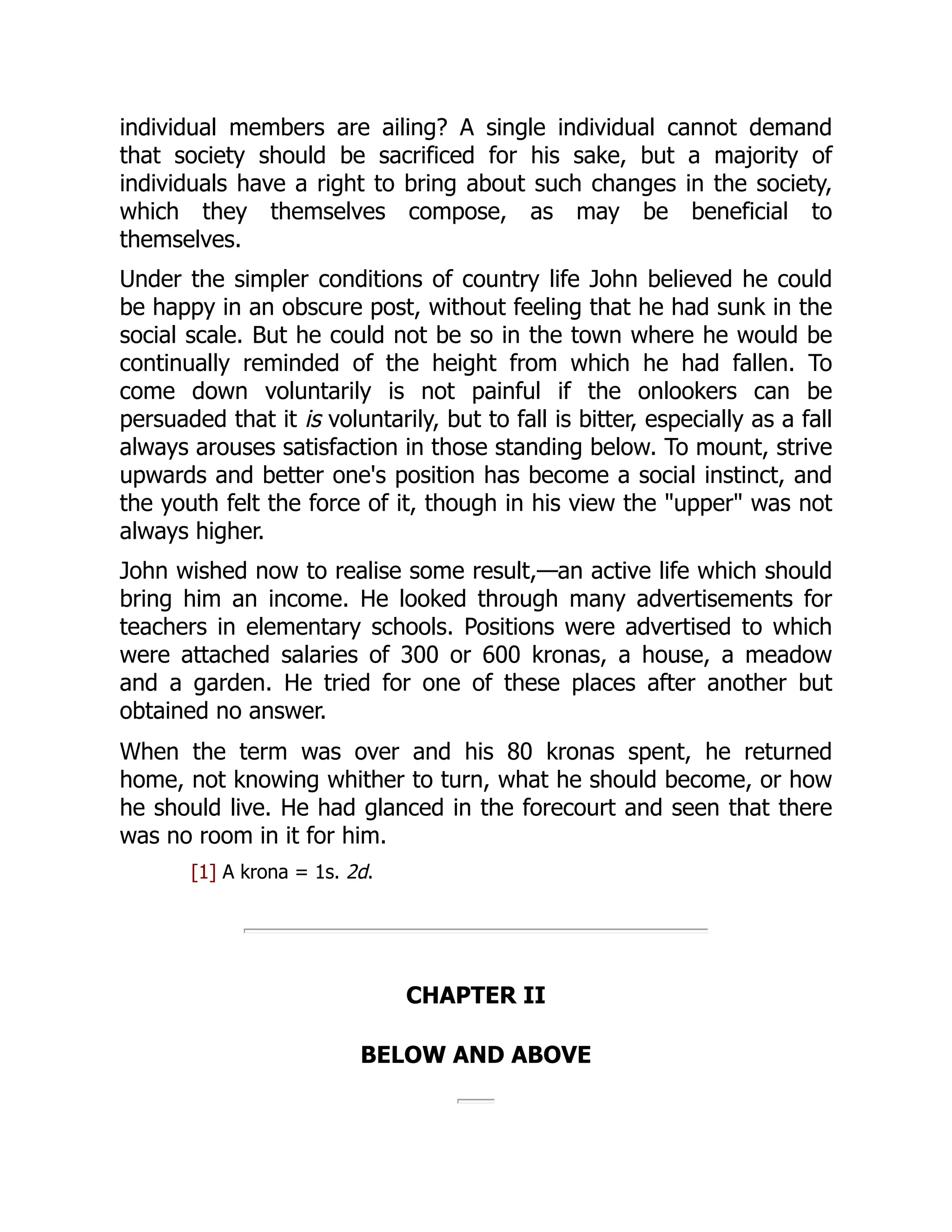 individual members are ailing? A single individual cannot demand
that society should be sacrificed for his sake, but a majority of
individuals have a right to bring about such changes in the society,
which they themselves compose, as may be beneficial to
themselves.
Under the simpler conditions of country life John believed he could
be happy in an obscure post, without feeling that he had sunk in the
social scale. But he could not be so in the town where he would be
continually reminded of the height from which he had fallen. To
come down voluntarily is not painful if the onlookers can be
persuaded that it is voluntarily, but to fall is bitter, especially as a fall
always arouses satisfaction in those standing below. To mount, strive
upwards and better one's position has become a social instinct, and
the youth felt the force of it, though in his view the "upper" was not
always higher.
John wished now to realise some result,—an active life which should
bring him an income. He looked through many advertisements for
teachers in elementary schools. Positions were advertised to which
were attached salaries of 300 or 600 kronas, a house, a meadow
and a garden. He tried for one of these places after another but
obtained no answer.
When the term was over and his 80 kronas spent, he returned
home, not knowing whither to turn, what he should become, or how
he should live. He had glanced in the forecourt and seen that there
was no room in it for him.
[1] A krona = 1s. 2d.
CHAPTER II
BELOW AND ABOVE
 