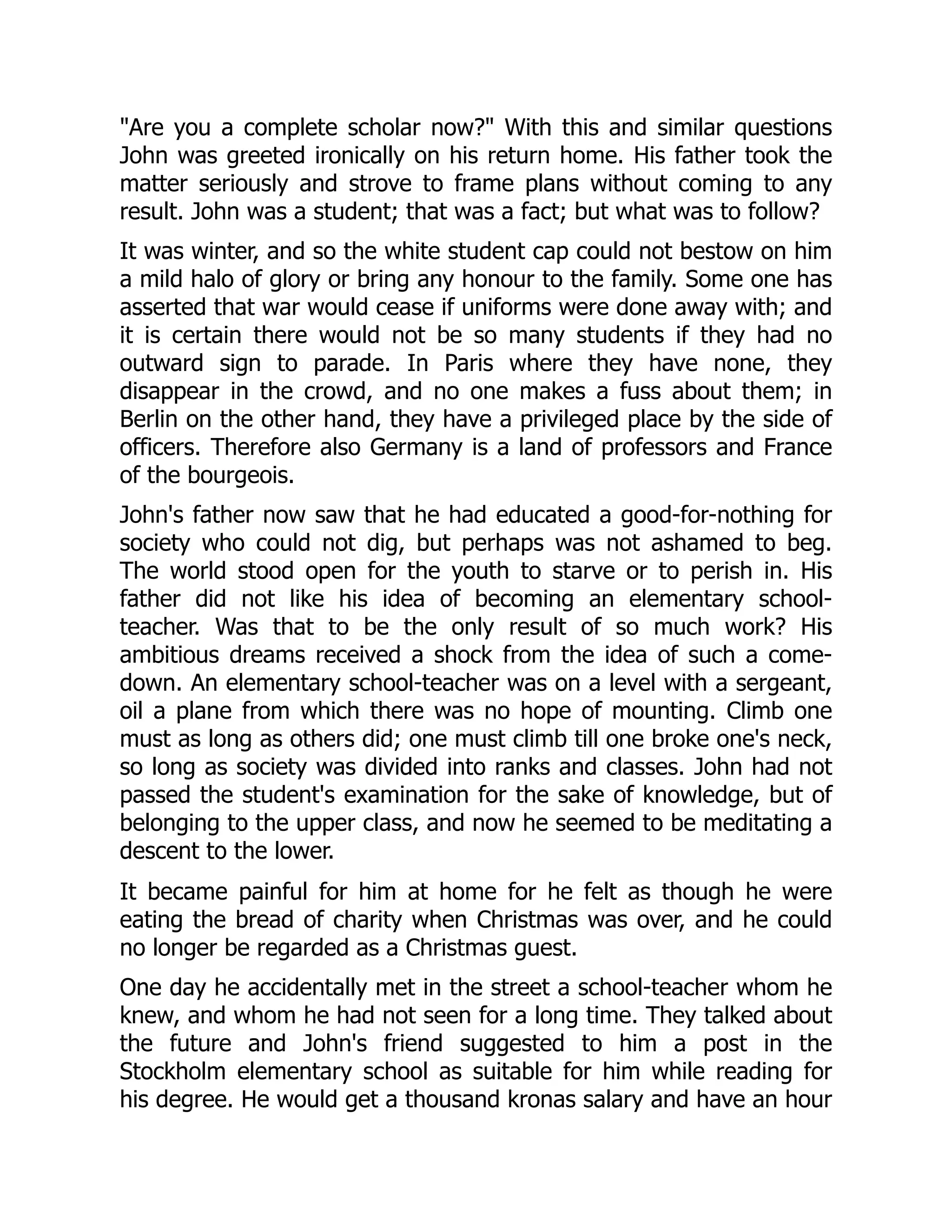 "Are you a complete scholar now?" With this and similar questions
John was greeted ironically on his return home. His father took the
matter seriously and strove to frame plans without coming to any
result. John was a student; that was a fact; but what was to follow?
It was winter, and so the white student cap could not bestow on him
a mild halo of glory or bring any honour to the family. Some one has
asserted that war would cease if uniforms were done away with; and
it is certain there would not be so many students if they had no
outward sign to parade. In Paris where they have none, they
disappear in the crowd, and no one makes a fuss about them; in
Berlin on the other hand, they have a privileged place by the side of
officers. Therefore also Germany is a land of professors and France
of the bourgeois.
John's father now saw that he had educated a good-for-nothing for
society who could not dig, but perhaps was not ashamed to beg.
The world stood open for the youth to starve or to perish in. His
father did not like his idea of becoming an elementary school-
teacher. Was that to be the only result of so much work? His
ambitious dreams received a shock from the idea of such a come-
down. An elementary school-teacher was on a level with a sergeant,
oil a plane from which there was no hope of mounting. Climb one
must as long as others did; one must climb till one broke one's neck,
so long as society was divided into ranks and classes. John had not
passed the student's examination for the sake of knowledge, but of
belonging to the upper class, and now he seemed to be meditating a
descent to the lower.
It became painful for him at home for he felt as though he were
eating the bread of charity when Christmas was over, and he could
no longer be regarded as a Christmas guest.
One day he accidentally met in the street a school-teacher whom he
knew, and whom he had not seen for a long time. They talked about
the future and John's friend suggested to him a post in the
Stockholm elementary school as suitable for him while reading for
his degree. He would get a thousand kronas salary and have an hour
 