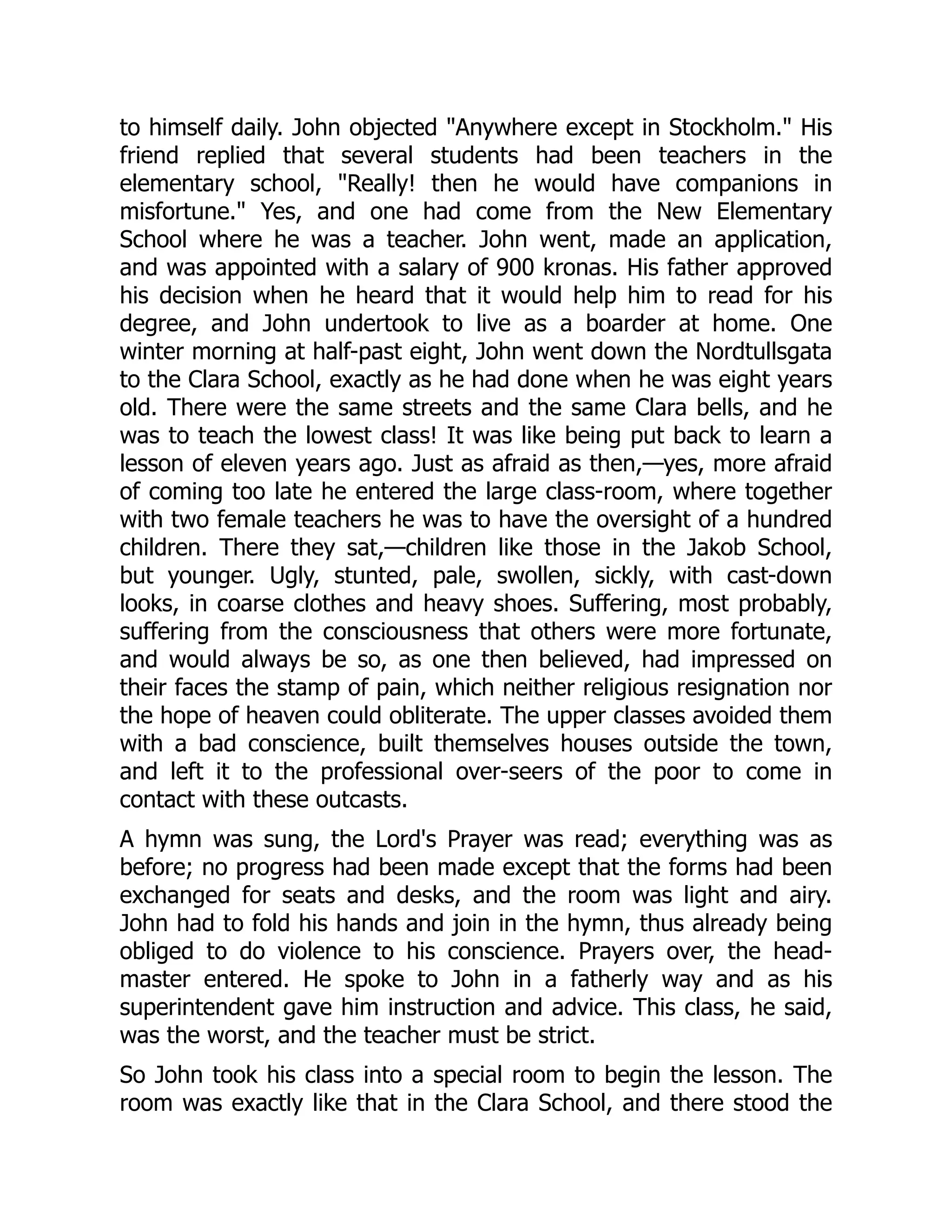 to himself daily. John objected "Anywhere except in Stockholm." His
friend replied that several students had been teachers in the
elementary school, "Really! then he would have companions in
misfortune." Yes, and one had come from the New Elementary
School where he was a teacher. John went, made an application,
and was appointed with a salary of 900 kronas. His father approved
his decision when he heard that it would help him to read for his
degree, and John undertook to live as a boarder at home. One
winter morning at half-past eight, John went down the Nordtullsgata
to the Clara School, exactly as he had done when he was eight years
old. There were the same streets and the same Clara bells, and he
was to teach the lowest class! It was like being put back to learn a
lesson of eleven years ago. Just as afraid as then,—yes, more afraid
of coming too late he entered the large class-room, where together
with two female teachers he was to have the oversight of a hundred
children. There they sat,—children like those in the Jakob School,
but younger. Ugly, stunted, pale, swollen, sickly, with cast-down
looks, in coarse clothes and heavy shoes. Suffering, most probably,
suffering from the consciousness that others were more fortunate,
and would always be so, as one then believed, had impressed on
their faces the stamp of pain, which neither religious resignation nor
the hope of heaven could obliterate. The upper classes avoided them
with a bad conscience, built themselves houses outside the town,
and left it to the professional over-seers of the poor to come in
contact with these outcasts.
A hymn was sung, the Lord's Prayer was read; everything was as
before; no progress had been made except that the forms had been
exchanged for seats and desks, and the room was light and airy.
John had to fold his hands and join in the hymn, thus already being
obliged to do violence to his conscience. Prayers over, the head-
master entered. He spoke to John in a fatherly way and as his
superintendent gave him instruction and advice. This class, he said,
was the worst, and the teacher must be strict.
So John took his class into a special room to begin the lesson. The
room was exactly like that in the Clara School, and there stood the
 