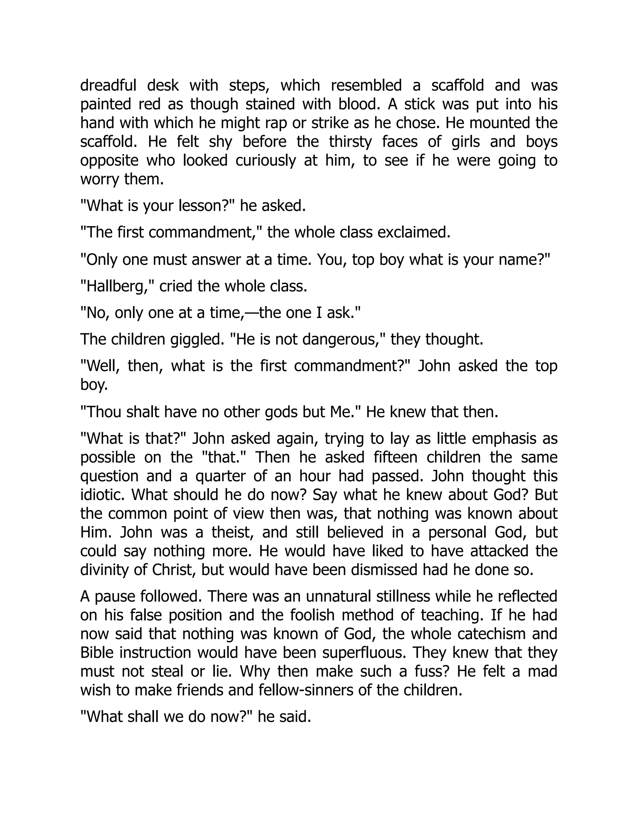 dreadful desk with steps, which resembled a scaffold and was
painted red as though stained with blood. A stick was put into his
hand with which he might rap or strike as he chose. He mounted the
scaffold. He felt shy before the thirsty faces of girls and boys
opposite who looked curiously at him, to see if he were going to
worry them.
"What is your lesson?" he asked.
"The first commandment," the whole class exclaimed.
"Only one must answer at a time. You, top boy what is your name?"
"Hallberg," cried the whole class.
"No, only one at a time,—the one I ask."
The children giggled. "He is not dangerous," they thought.
"Well, then, what is the first commandment?" John asked the top
boy.
"Thou shalt have no other gods but Me." He knew that then.
"What is that?" John asked again, trying to lay as little emphasis as
possible on the "that." Then he asked fifteen children the same
question and a quarter of an hour had passed. John thought this
idiotic. What should he do now? Say what he knew about God? But
the common point of view then was, that nothing was known about
Him. John was a theist, and still believed in a personal God, but
could say nothing more. He would have liked to have attacked the
divinity of Christ, but would have been dismissed had he done so.
A pause followed. There was an unnatural stillness while he reflected
on his false position and the foolish method of teaching. If he had
now said that nothing was known of God, the whole catechism and
Bible instruction would have been superfluous. They knew that they
must not steal or lie. Why then make such a fuss? He felt a mad
wish to make friends and fellow-sinners of the children.
"What shall we do now?" he said.
 