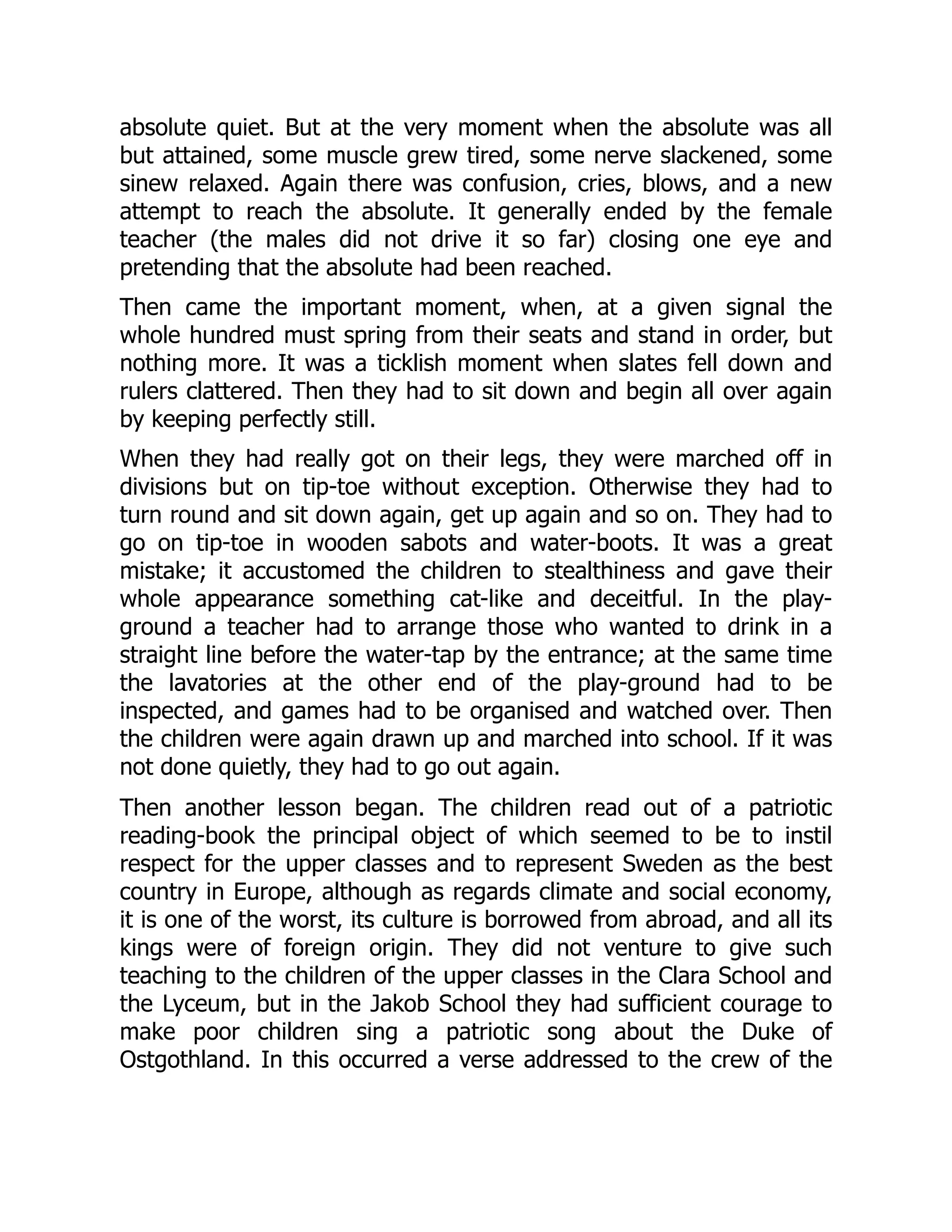 absolute quiet. But at the very moment when the absolute was all
but attained, some muscle grew tired, some nerve slackened, some
sinew relaxed. Again there was confusion, cries, blows, and a new
attempt to reach the absolute. It generally ended by the female
teacher (the males did not drive it so far) closing one eye and
pretending that the absolute had been reached.
Then came the important moment, when, at a given signal the
whole hundred must spring from their seats and stand in order, but
nothing more. It was a ticklish moment when slates fell down and
rulers clattered. Then they had to sit down and begin all over again
by keeping perfectly still.
When they had really got on their legs, they were marched off in
divisions but on tip-toe without exception. Otherwise they had to
turn round and sit down again, get up again and so on. They had to
go on tip-toe in wooden sabots and water-boots. It was a great
mistake; it accustomed the children to stealthiness and gave their
whole appearance something cat-like and deceitful. In the play-
ground a teacher had to arrange those who wanted to drink in a
straight line before the water-tap by the entrance; at the same time
the lavatories at the other end of the play-ground had to be
inspected, and games had to be organised and watched over. Then
the children were again drawn up and marched into school. If it was
not done quietly, they had to go out again.
Then another lesson began. The children read out of a patriotic
reading-book the principal object of which seemed to be to instil
respect for the upper classes and to represent Sweden as the best
country in Europe, although as regards climate and social economy,
it is one of the worst, its culture is borrowed from abroad, and all its
kings were of foreign origin. They did not venture to give such
teaching to the children of the upper classes in the Clara School and
the Lyceum, but in the Jakob School they had sufficient courage to
make poor children sing a patriotic song about the Duke of
Ostgothland. In this occurred a verse addressed to the crew of the
 