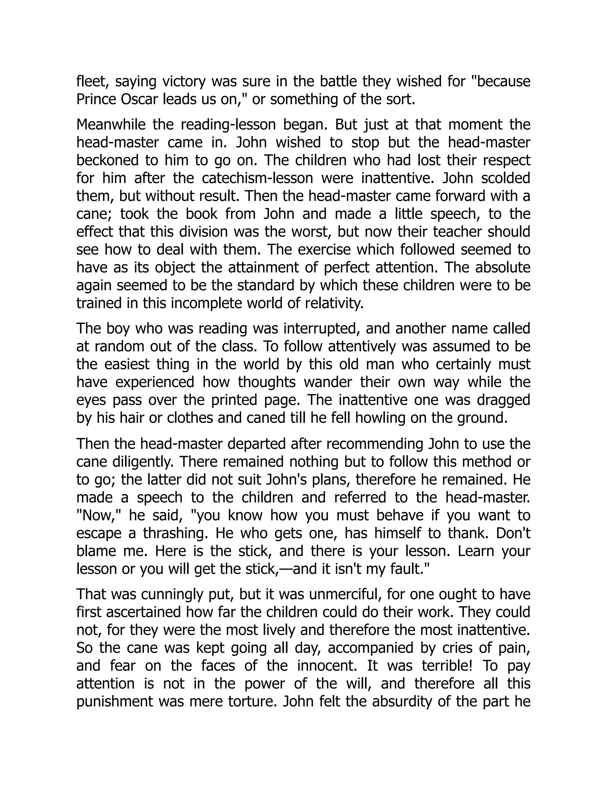 fleet, saying victory was sure in the battle they wished for "because
Prince Oscar leads us on," or something of the sort.
Meanwhile the reading-lesson began. But just at that moment the
head-master came in. John wished to stop but the head-master
beckoned to him to go on. The children who had lost their respect
for him after the catechism-lesson were inattentive. John scolded
them, but without result. Then the head-master came forward with a
cane; took the book from John and made a little speech, to the
effect that this division was the worst, but now their teacher should
see how to deal with them. The exercise which followed seemed to
have as its object the attainment of perfect attention. The absolute
again seemed to be the standard by which these children were to be
trained in this incomplete world of relativity.
The boy who was reading was interrupted, and another name called
at random out of the class. To follow attentively was assumed to be
the easiest thing in the world by this old man who certainly must
have experienced how thoughts wander their own way while the
eyes pass over the printed page. The inattentive one was dragged
by his hair or clothes and caned till he fell howling on the ground.
Then the head-master departed after recommending John to use the
cane diligently. There remained nothing but to follow this method or
to go; the latter did not suit John's plans, therefore he remained. He
made a speech to the children and referred to the head-master.
"Now," he said, "you know how you must behave if you want to
escape a thrashing. He who gets one, has himself to thank. Don't
blame me. Here is the stick, and there is your lesson. Learn your
lesson or you will get the stick,—and it isn't my fault."
That was cunningly put, but it was unmerciful, for one ought to have
first ascertained how far the children could do their work. They could
not, for they were the most lively and therefore the most inattentive.
So the cane was kept going all day, accompanied by cries of pain,
and fear on the faces of the innocent. It was terrible! To pay
attention is not in the power of the will, and therefore all this
punishment was mere torture. John felt the absurdity of the part he
 