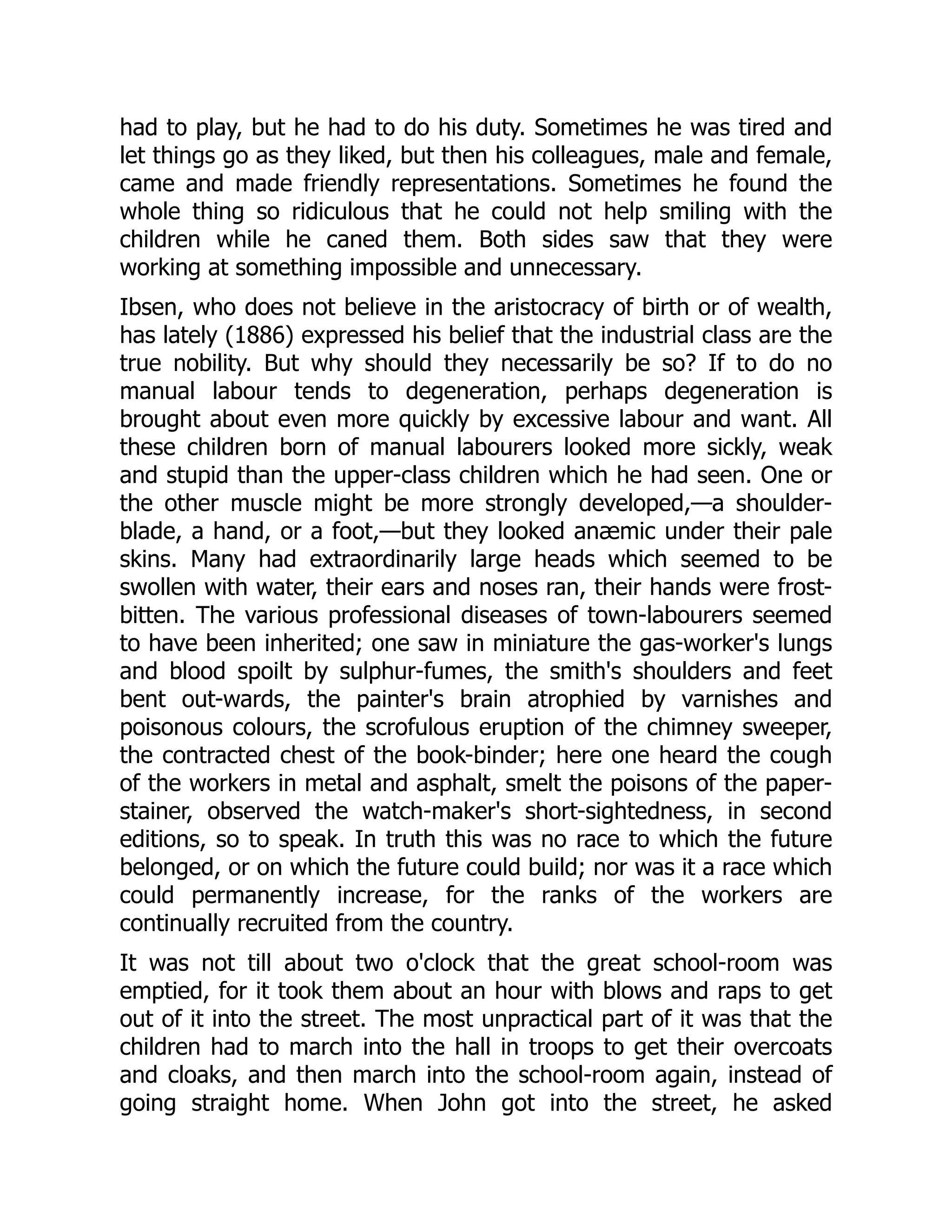had to play, but he had to do his duty. Sometimes he was tired and
let things go as they liked, but then his colleagues, male and female,
came and made friendly representations. Sometimes he found the
whole thing so ridiculous that he could not help smiling with the
children while he caned them. Both sides saw that they were
working at something impossible and unnecessary.
Ibsen, who does not believe in the aristocracy of birth or of wealth,
has lately (1886) expressed his belief that the industrial class are the
true nobility. But why should they necessarily be so? If to do no
manual labour tends to degeneration, perhaps degeneration is
brought about even more quickly by excessive labour and want. All
these children born of manual labourers looked more sickly, weak
and stupid than the upper-class children which he had seen. One or
the other muscle might be more strongly developed,—a shoulder-
blade, a hand, or a foot,—but they looked anæmic under their pale
skins. Many had extraordinarily large heads which seemed to be
swollen with water, their ears and noses ran, their hands were frost-
bitten. The various professional diseases of town-labourers seemed
to have been inherited; one saw in miniature the gas-worker's lungs
and blood spoilt by sulphur-fumes, the smith's shoulders and feet
bent out-wards, the painter's brain atrophied by varnishes and
poisonous colours, the scrofulous eruption of the chimney sweeper,
the contracted chest of the book-binder; here one heard the cough
of the workers in metal and asphalt, smelt the poisons of the paper-
stainer, observed the watch-maker's short-sightedness, in second
editions, so to speak. In truth this was no race to which the future
belonged, or on which the future could build; nor was it a race which
could permanently increase, for the ranks of the workers are
continually recruited from the country.
It was not till about two o'clock that the great school-room was
emptied, for it took them about an hour with blows and raps to get
out of it into the street. The most unpractical part of it was that the
children had to march into the hall in troops to get their overcoats
and cloaks, and then march into the school-room again, instead of
going straight home. When John got into the street, he asked
 