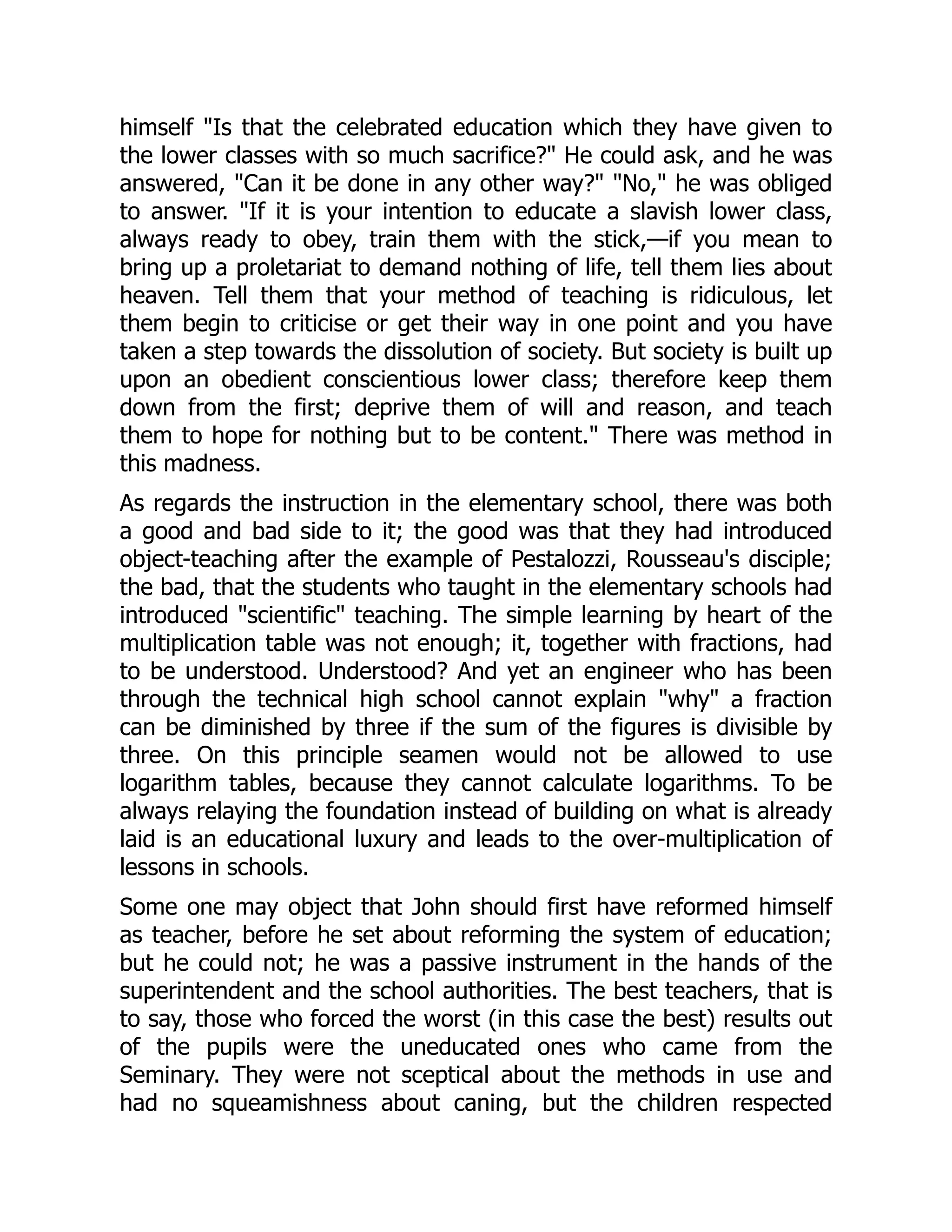himself "Is that the celebrated education which they have given to
the lower classes with so much sacrifice?" He could ask, and he was
answered, "Can it be done in any other way?" "No," he was obliged
to answer. "If it is your intention to educate a slavish lower class,
always ready to obey, train them with the stick,—if you mean to
bring up a proletariat to demand nothing of life, tell them lies about
heaven. Tell them that your method of teaching is ridiculous, let
them begin to criticise or get their way in one point and you have
taken a step towards the dissolution of society. But society is built up
upon an obedient conscientious lower class; therefore keep them
down from the first; deprive them of will and reason, and teach
them to hope for nothing but to be content." There was method in
this madness.
As regards the instruction in the elementary school, there was both
a good and bad side to it; the good was that they had introduced
object-teaching after the example of Pestalozzi, Rousseau's disciple;
the bad, that the students who taught in the elementary schools had
introduced "scientific" teaching. The simple learning by heart of the
multiplication table was not enough; it, together with fractions, had
to be understood. Understood? And yet an engineer who has been
through the technical high school cannot explain "why" a fraction
can be diminished by three if the sum of the figures is divisible by
three. On this principle seamen would not be allowed to use
logarithm tables, because they cannot calculate logarithms. To be
always relaying the foundation instead of building on what is already
laid is an educational luxury and leads to the over-multiplication of
lessons in schools.
Some one may object that John should first have reformed himself
as teacher, before he set about reforming the system of education;
but he could not; he was a passive instrument in the hands of the
superintendent and the school authorities. The best teachers, that is
to say, those who forced the worst (in this case the best) results out
of the pupils were the uneducated ones who came from the
Seminary. They were not sceptical about the methods in use and
had no squeamishness about caning, but the children respected
 