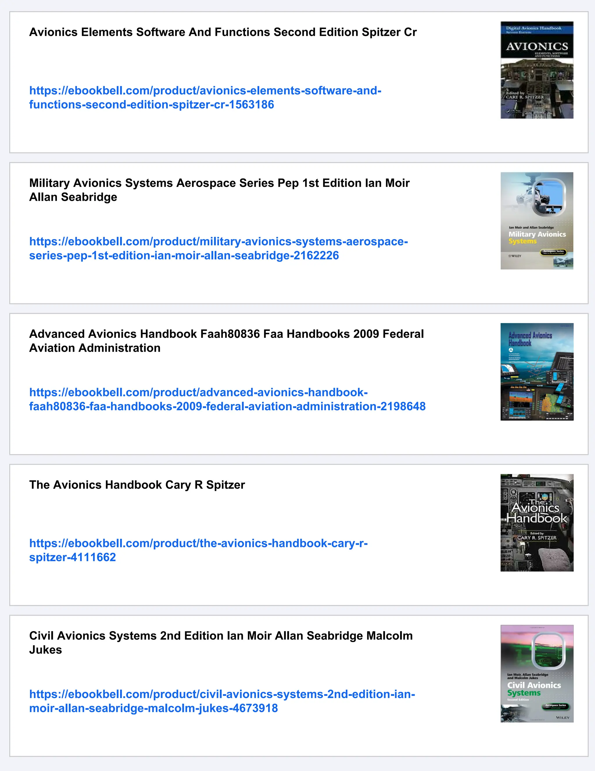 Avionics Elements Software And Functions Second Edition Spitzer Cr
https://ebookbell.com/product/avionics-elements-software-and-
functions-second-edition-spitzer-cr-1563186
Military Avionics Systems Aerospace Series Pep 1st Edition Ian Moir
Allan Seabridge
https://ebookbell.com/product/military-avionics-systems-aerospace-
series-pep-1st-edition-ian-moir-allan-seabridge-2162226
Advanced Avionics Handbook Faah80836 Faa Handbooks 2009 Federal
Aviation Administration
https://ebookbell.com/product/advanced-avionics-handbook-
faah80836-faa-handbooks-2009-federal-aviation-administration-2198648
The Avionics Handbook Cary R Spitzer
https://ebookbell.com/product/the-avionics-handbook-cary-r-
spitzer-4111662
Civil Avionics Systems 2nd Edition Ian Moir Allan Seabridge Malcolm
Jukes
https://ebookbell.com/product/civil-avionics-systems-2nd-edition-ian-
moir-allan-seabridge-malcolm-jukes-4673918
 