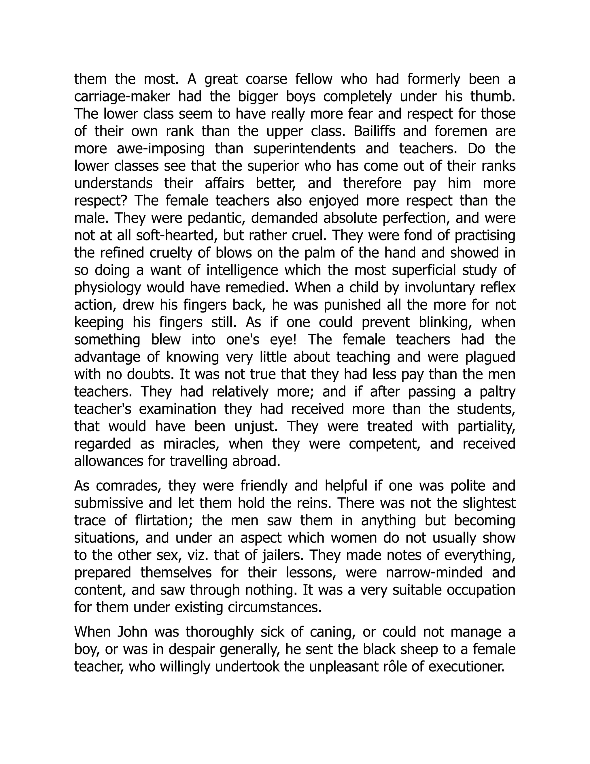 them the most. A great coarse fellow who had formerly been a
carriage-maker had the bigger boys completely under his thumb.
The lower class seem to have really more fear and respect for those
of their own rank than the upper class. Bailiffs and foremen are
more awe-imposing than superintendents and teachers. Do the
lower classes see that the superior who has come out of their ranks
understands their affairs better, and therefore pay him more
respect? The female teachers also enjoyed more respect than the
male. They were pedantic, demanded absolute perfection, and were
not at all soft-hearted, but rather cruel. They were fond of practising
the refined cruelty of blows on the palm of the hand and showed in
so doing a want of intelligence which the most superficial study of
physiology would have remedied. When a child by involuntary reflex
action, drew his fingers back, he was punished all the more for not
keeping his fingers still. As if one could prevent blinking, when
something blew into one's eye! The female teachers had the
advantage of knowing very little about teaching and were plagued
with no doubts. It was not true that they had less pay than the men
teachers. They had relatively more; and if after passing a paltry
teacher's examination they had received more than the students,
that would have been unjust. They were treated with partiality,
regarded as miracles, when they were competent, and received
allowances for travelling abroad.
As comrades, they were friendly and helpful if one was polite and
submissive and let them hold the reins. There was not the slightest
trace of flirtation; the men saw them in anything but becoming
situations, and under an aspect which women do not usually show
to the other sex, viz. that of jailers. They made notes of everything,
prepared themselves for their lessons, were narrow-minded and
content, and saw through nothing. It was a very suitable occupation
for them under existing circumstances.
When John was thoroughly sick of caning, or could not manage a
boy, or was in despair generally, he sent the black sheep to a female
teacher, who willingly undertook the unpleasant rôle of executioner.
 