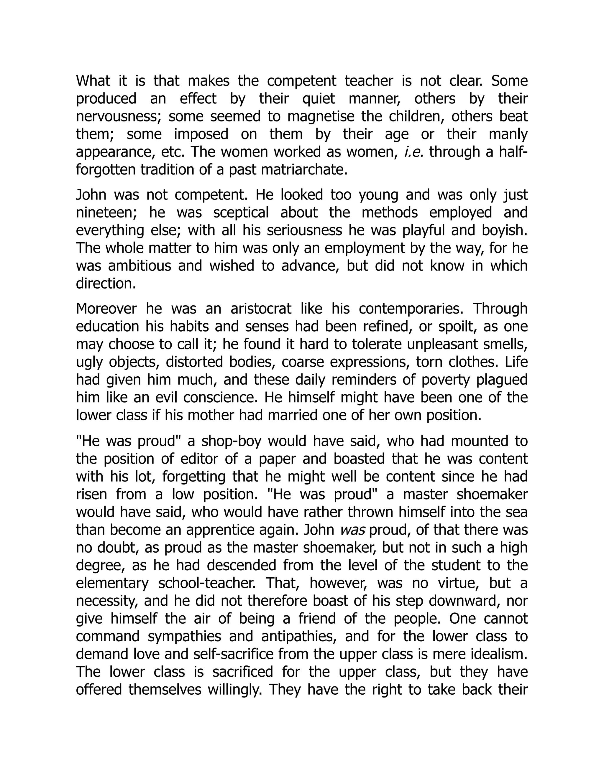 What it is that makes the competent teacher is not clear. Some
produced an effect by their quiet manner, others by their
nervousness; some seemed to magnetise the children, others beat
them; some imposed on them by their age or their manly
appearance, etc. The women worked as women, i.e. through a half-
forgotten tradition of a past matriarchate.
John was not competent. He looked too young and was only just
nineteen; he was sceptical about the methods employed and
everything else; with all his seriousness he was playful and boyish.
The whole matter to him was only an employment by the way, for he
was ambitious and wished to advance, but did not know in which
direction.
Moreover he was an aristocrat like his contemporaries. Through
education his habits and senses had been refined, or spoilt, as one
may choose to call it; he found it hard to tolerate unpleasant smells,
ugly objects, distorted bodies, coarse expressions, torn clothes. Life
had given him much, and these daily reminders of poverty plagued
him like an evil conscience. He himself might have been one of the
lower class if his mother had married one of her own position.
"He was proud" a shop-boy would have said, who had mounted to
the position of editor of a paper and boasted that he was content
with his lot, forgetting that he might well be content since he had
risen from a low position. "He was proud" a master shoemaker
would have said, who would have rather thrown himself into the sea
than become an apprentice again. John was proud, of that there was
no doubt, as proud as the master shoemaker, but not in such a high
degree, as he had descended from the level of the student to the
elementary school-teacher. That, however, was no virtue, but a
necessity, and he did not therefore boast of his step downward, nor
give himself the air of being a friend of the people. One cannot
command sympathies and antipathies, and for the lower class to
demand love and self-sacrifice from the upper class is mere idealism.
The lower class is sacrificed for the upper class, but they have
offered themselves willingly. They have the right to take back their
 