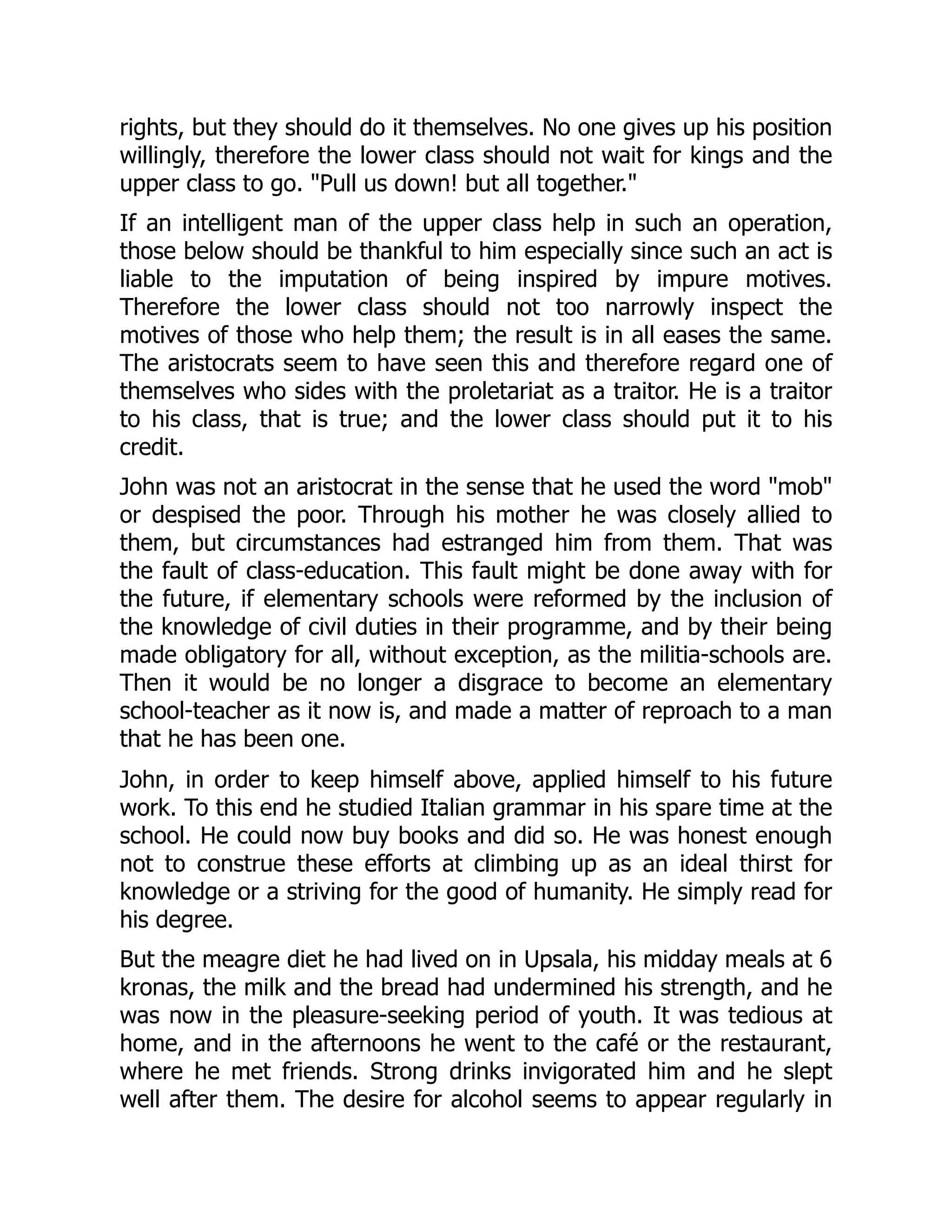 rights, but they should do it themselves. No one gives up his position
willingly, therefore the lower class should not wait for kings and the
upper class to go. "Pull us down! but all together."
If an intelligent man of the upper class help in such an operation,
those below should be thankful to him especially since such an act is
liable to the imputation of being inspired by impure motives.
Therefore the lower class should not too narrowly inspect the
motives of those who help them; the result is in all eases the same.
The aristocrats seem to have seen this and therefore regard one of
themselves who sides with the proletariat as a traitor. He is a traitor
to his class, that is true; and the lower class should put it to his
credit.
John was not an aristocrat in the sense that he used the word "mob"
or despised the poor. Through his mother he was closely allied to
them, but circumstances had estranged him from them. That was
the fault of class-education. This fault might be done away with for
the future, if elementary schools were reformed by the inclusion of
the knowledge of civil duties in their programme, and by their being
made obligatory for all, without exception, as the militia-schools are.
Then it would be no longer a disgrace to become an elementary
school-teacher as it now is, and made a matter of reproach to a man
that he has been one.
John, in order to keep himself above, applied himself to his future
work. To this end he studied Italian grammar in his spare time at the
school. He could now buy books and did so. He was honest enough
not to construe these efforts at climbing up as an ideal thirst for
knowledge or a striving for the good of humanity. He simply read for
his degree.
But the meagre diet he had lived on in Upsala, his midday meals at 6
kronas, the milk and the bread had undermined his strength, and he
was now in the pleasure-seeking period of youth. It was tedious at
home, and in the afternoons he went to the café or the restaurant,
where he met friends. Strong drinks invigorated him and he slept
well after them. The desire for alcohol seems to appear regularly in
 