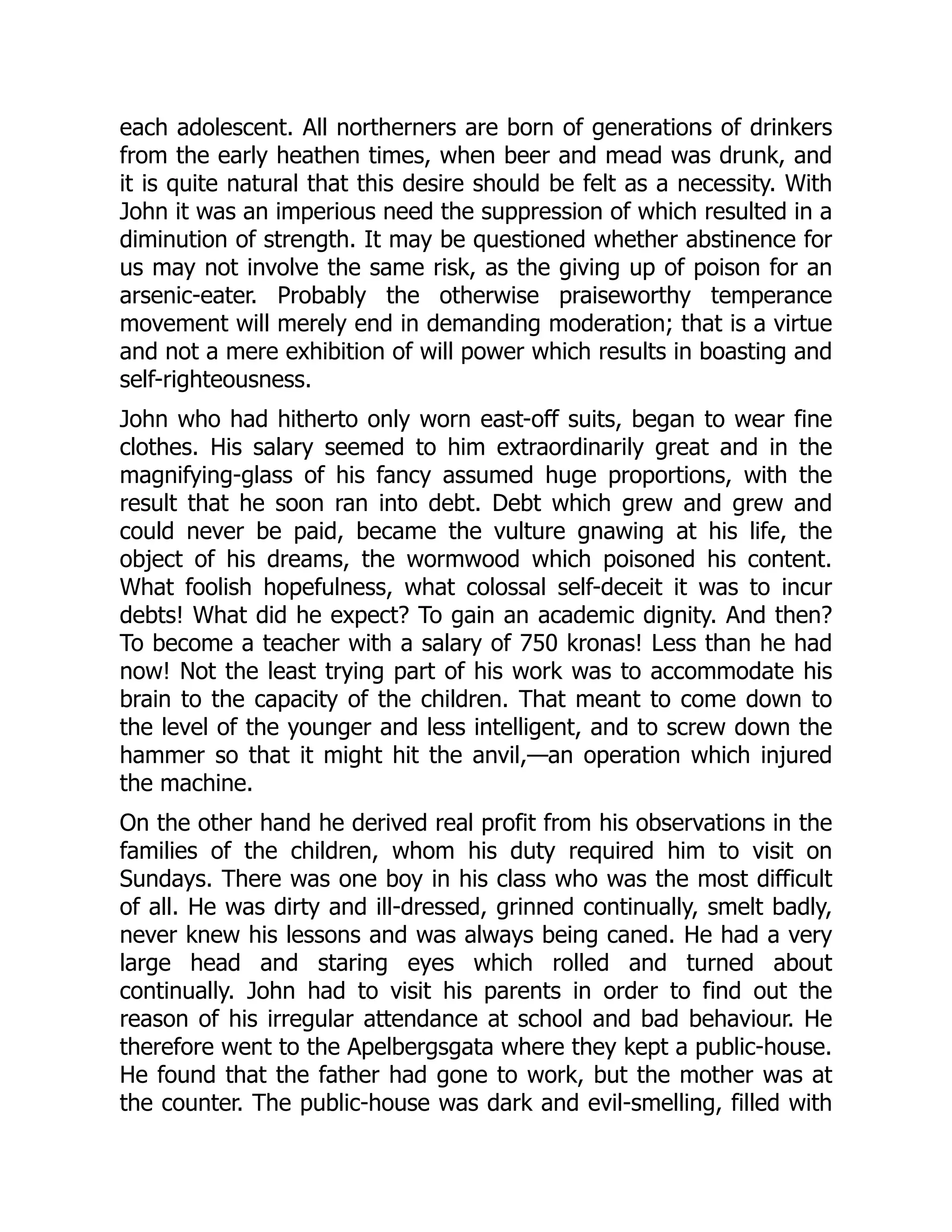each adolescent. All northerners are born of generations of drinkers
from the early heathen times, when beer and mead was drunk, and
it is quite natural that this desire should be felt as a necessity. With
John it was an imperious need the suppression of which resulted in a
diminution of strength. It may be questioned whether abstinence for
us may not involve the same risk, as the giving up of poison for an
arsenic-eater. Probably the otherwise praiseworthy temperance
movement will merely end in demanding moderation; that is a virtue
and not a mere exhibition of will power which results in boasting and
self-righteousness.
John who had hitherto only worn east-off suits, began to wear fine
clothes. His salary seemed to him extraordinarily great and in the
magnifying-glass of his fancy assumed huge proportions, with the
result that he soon ran into debt. Debt which grew and grew and
could never be paid, became the vulture gnawing at his life, the
object of his dreams, the wormwood which poisoned his content.
What foolish hopefulness, what colossal self-deceit it was to incur
debts! What did he expect? To gain an academic dignity. And then?
To become a teacher with a salary of 750 kronas! Less than he had
now! Not the least trying part of his work was to accommodate his
brain to the capacity of the children. That meant to come down to
the level of the younger and less intelligent, and to screw down the
hammer so that it might hit the anvil,—an operation which injured
the machine.
On the other hand he derived real profit from his observations in the
families of the children, whom his duty required him to visit on
Sundays. There was one boy in his class who was the most difficult
of all. He was dirty and ill-dressed, grinned continually, smelt badly,
never knew his lessons and was always being caned. He had a very
large head and staring eyes which rolled and turned about
continually. John had to visit his parents in order to find out the
reason of his irregular attendance at school and bad behaviour. He
therefore went to the Apelbergsgata where they kept a public-house.
He found that the father had gone to work, but the mother was at
the counter. The public-house was dark and evil-smelling, filled with
 