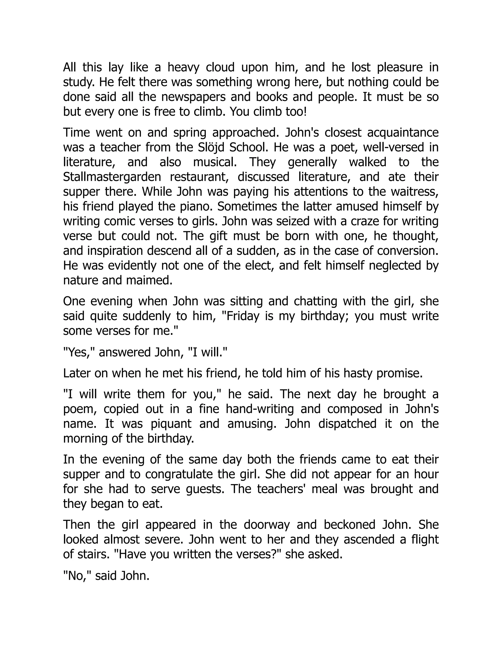 All this lay like a heavy cloud upon him, and he lost pleasure in
study. He felt there was something wrong here, but nothing could be
done said all the newspapers and books and people. It must be so
but every one is free to climb. You climb too!
Time went on and spring approached. John's closest acquaintance
was a teacher from the Slöjd School. He was a poet, well-versed in
literature, and also musical. They generally walked to the
Stallmastergarden restaurant, discussed literature, and ate their
supper there. While John was paying his attentions to the waitress,
his friend played the piano. Sometimes the latter amused himself by
writing comic verses to girls. John was seized with a craze for writing
verse but could not. The gift must be born with one, he thought,
and inspiration descend all of a sudden, as in the case of conversion.
He was evidently not one of the elect, and felt himself neglected by
nature and maimed.
One evening when John was sitting and chatting with the girl, she
said quite suddenly to him, "Friday is my birthday; you must write
some verses for me."
"Yes," answered John, "I will."
Later on when he met his friend, he told him of his hasty promise.
"I will write them for you," he said. The next day he brought a
poem, copied out in a fine hand-writing and composed in John's
name. It was piquant and amusing. John dispatched it on the
morning of the birthday.
In the evening of the same day both the friends came to eat their
supper and to congratulate the girl. She did not appear for an hour
for she had to serve guests. The teachers' meal was brought and
they began to eat.
Then the girl appeared in the doorway and beckoned John. She
looked almost severe. John went to her and they ascended a flight
of stairs. "Have you written the verses?" she asked.
"No," said John.
 