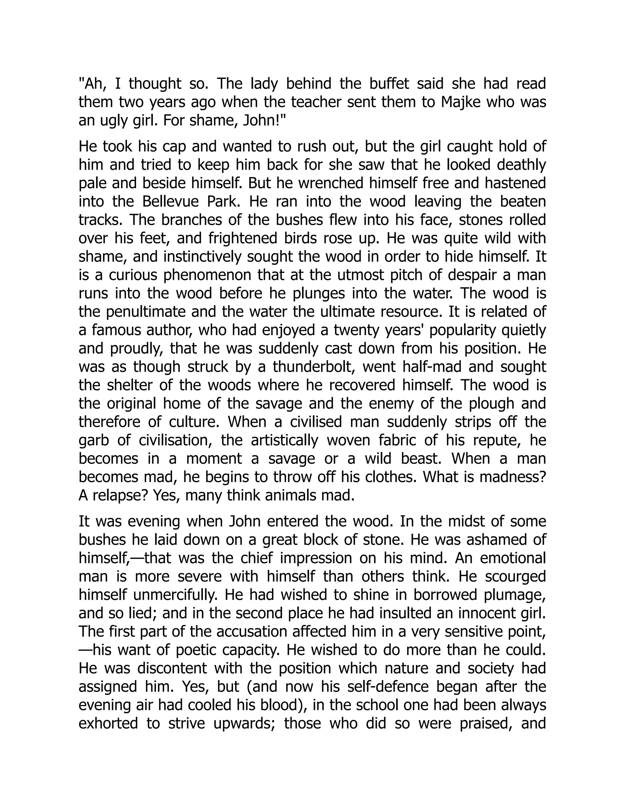 "Ah, I thought so. The lady behind the buffet said she had read
them two years ago when the teacher sent them to Majke who was
an ugly girl. For shame, John!"
He took his cap and wanted to rush out, but the girl caught hold of
him and tried to keep him back for she saw that he looked deathly
pale and beside himself. But he wrenched himself free and hastened
into the Bellevue Park. He ran into the wood leaving the beaten
tracks. The branches of the bushes flew into his face, stones rolled
over his feet, and frightened birds rose up. He was quite wild with
shame, and instinctively sought the wood in order to hide himself. It
is a curious phenomenon that at the utmost pitch of despair a man
runs into the wood before he plunges into the water. The wood is
the penultimate and the water the ultimate resource. It is related of
a famous author, who had enjoyed a twenty years' popularity quietly
and proudly, that he was suddenly cast down from his position. He
was as though struck by a thunderbolt, went half-mad and sought
the shelter of the woods where he recovered himself. The wood is
the original home of the savage and the enemy of the plough and
therefore of culture. When a civilised man suddenly strips off the
garb of civilisation, the artistically woven fabric of his repute, he
becomes in a moment a savage or a wild beast. When a man
becomes mad, he begins to throw off his clothes. What is madness?
A relapse? Yes, many think animals mad.
It was evening when John entered the wood. In the midst of some
bushes he laid down on a great block of stone. He was ashamed of
himself,—that was the chief impression on his mind. An emotional
man is more severe with himself than others think. He scourged
himself unmercifully. He had wished to shine in borrowed plumage,
and so lied; and in the second place he had insulted an innocent girl.
The first part of the accusation affected him in a very sensitive point,
—his want of poetic capacity. He wished to do more than he could.
He was discontent with the position which nature and society had
assigned him. Yes, but (and now his self-defence began after the
evening air had cooled his blood), in the school one had been always
exhorted to strive upwards; those who did so were praised, and
 
