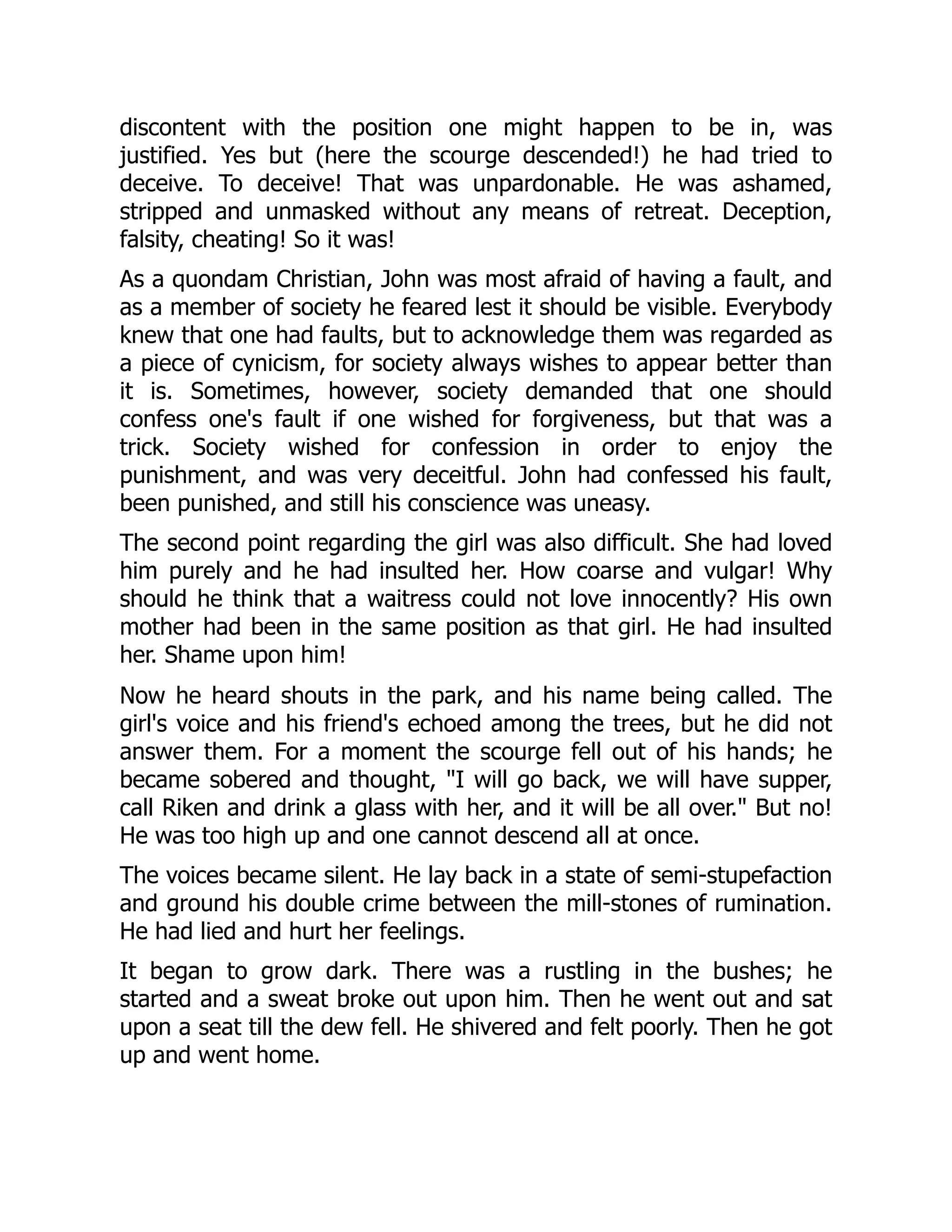 discontent with the position one might happen to be in, was
justified. Yes but (here the scourge descended!) he had tried to
deceive. To deceive! That was unpardonable. He was ashamed,
stripped and unmasked without any means of retreat. Deception,
falsity, cheating! So it was!
As a quondam Christian, John was most afraid of having a fault, and
as a member of society he feared lest it should be visible. Everybody
knew that one had faults, but to acknowledge them was regarded as
a piece of cynicism, for society always wishes to appear better than
it is. Sometimes, however, society demanded that one should
confess one's fault if one wished for forgiveness, but that was a
trick. Society wished for confession in order to enjoy the
punishment, and was very deceitful. John had confessed his fault,
been punished, and still his conscience was uneasy.
The second point regarding the girl was also difficult. She had loved
him purely and he had insulted her. How coarse and vulgar! Why
should he think that a waitress could not love innocently? His own
mother had been in the same position as that girl. He had insulted
her. Shame upon him!
Now he heard shouts in the park, and his name being called. The
girl's voice and his friend's echoed among the trees, but he did not
answer them. For a moment the scourge fell out of his hands; he
became sobered and thought, "I will go back, we will have supper,
call Riken and drink a glass with her, and it will be all over." But no!
He was too high up and one cannot descend all at once.
The voices became silent. He lay back in a state of semi-stupefaction
and ground his double crime between the mill-stones of rumination.
He had lied and hurt her feelings.
It began to grow dark. There was a rustling in the bushes; he
started and a sweat broke out upon him. Then he went out and sat
upon a seat till the dew fell. He shivered and felt poorly. Then he got
up and went home.
 