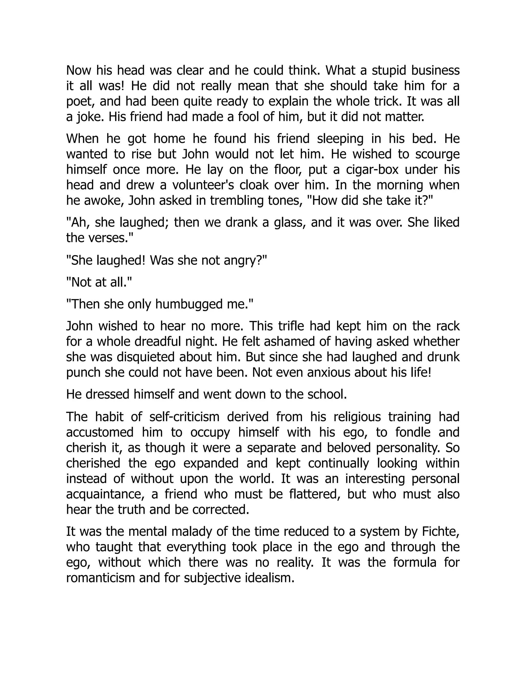 Now his head was clear and he could think. What a stupid business
it all was! He did not really mean that she should take him for a
poet, and had been quite ready to explain the whole trick. It was all
a joke. His friend had made a fool of him, but it did not matter.
When he got home he found his friend sleeping in his bed. He
wanted to rise but John would not let him. He wished to scourge
himself once more. He lay on the floor, put a cigar-box under his
head and drew a volunteer's cloak over him. In the morning when
he awoke, John asked in trembling tones, "How did she take it?"
"Ah, she laughed; then we drank a glass, and it was over. She liked
the verses."
"She laughed! Was she not angry?"
"Not at all."
"Then she only humbugged me."
John wished to hear no more. This trifle had kept him on the rack
for a whole dreadful night. He felt ashamed of having asked whether
she was disquieted about him. But since she had laughed and drunk
punch she could not have been. Not even anxious about his life!
He dressed himself and went down to the school.
The habit of self-criticism derived from his religious training had
accustomed him to occupy himself with his ego, to fondle and
cherish it, as though it were a separate and beloved personality. So
cherished the ego expanded and kept continually looking within
instead of without upon the world. It was an interesting personal
acquaintance, a friend who must be flattered, but who must also
hear the truth and be corrected.
It was the mental malady of the time reduced to a system by Fichte,
who taught that everything took place in the ego and through the
ego, without which there was no reality. It was the formula for
romanticism and for subjective idealism.
 