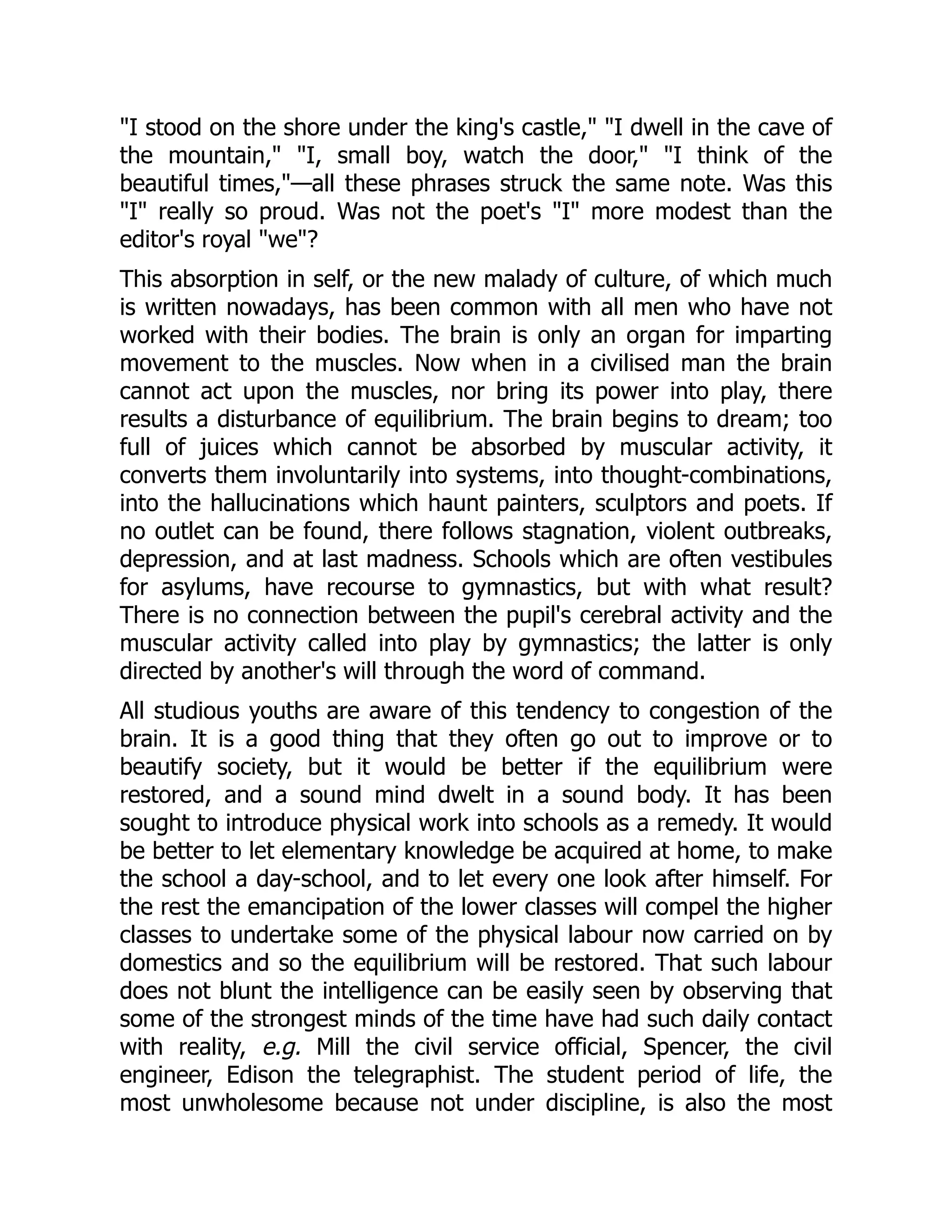 "I stood on the shore under the king's castle," "I dwell in the cave of
the mountain," "I, small boy, watch the door," "I think of the
beautiful times,"—all these phrases struck the same note. Was this
"I" really so proud. Was not the poet's "I" more modest than the
editor's royal "we"?
This absorption in self, or the new malady of culture, of which much
is written nowadays, has been common with all men who have not
worked with their bodies. The brain is only an organ for imparting
movement to the muscles. Now when in a civilised man the brain
cannot act upon the muscles, nor bring its power into play, there
results a disturbance of equilibrium. The brain begins to dream; too
full of juices which cannot be absorbed by muscular activity, it
converts them involuntarily into systems, into thought-combinations,
into the hallucinations which haunt painters, sculptors and poets. If
no outlet can be found, there follows stagnation, violent outbreaks,
depression, and at last madness. Schools which are often vestibules
for asylums, have recourse to gymnastics, but with what result?
There is no connection between the pupil's cerebral activity and the
muscular activity called into play by gymnastics; the latter is only
directed by another's will through the word of command.
All studious youths are aware of this tendency to congestion of the
brain. It is a good thing that they often go out to improve or to
beautify society, but it would be better if the equilibrium were
restored, and a sound mind dwelt in a sound body. It has been
sought to introduce physical work into schools as a remedy. It would
be better to let elementary knowledge be acquired at home, to make
the school a day-school, and to let every one look after himself. For
the rest the emancipation of the lower classes will compel the higher
classes to undertake some of the physical labour now carried on by
domestics and so the equilibrium will be restored. That such labour
does not blunt the intelligence can be easily seen by observing that
some of the strongest minds of the time have had such daily contact
with reality, e.g. Mill the civil service official, Spencer, the civil
engineer, Edison the telegraphist. The student period of life, the
most unwholesome because not under discipline, is also the most
 