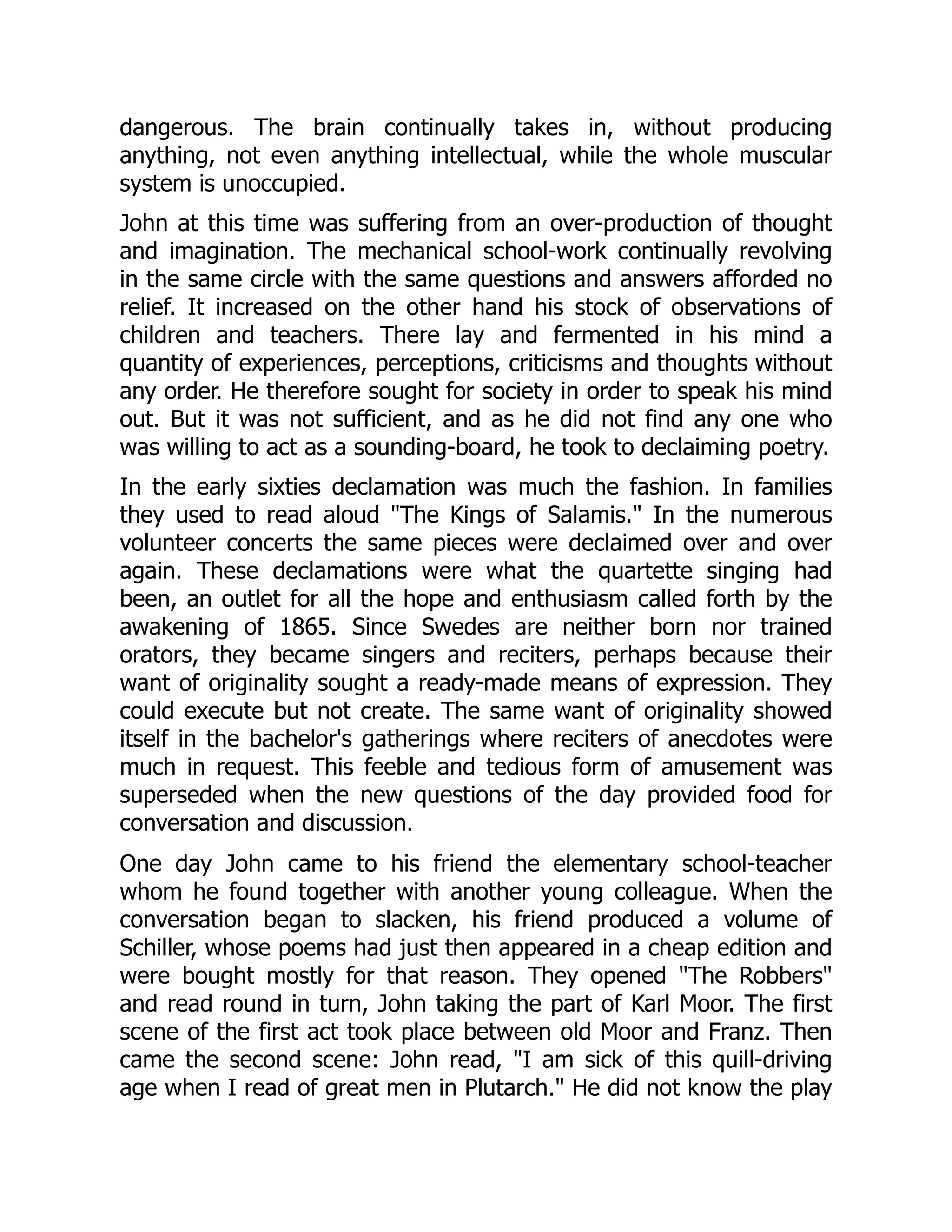 dangerous. The brain continually takes in, without producing
anything, not even anything intellectual, while the whole muscular
system is unoccupied.
John at this time was suffering from an over-production of thought
and imagination. The mechanical school-work continually revolving
in the same circle with the same questions and answers afforded no
relief. It increased on the other hand his stock of observations of
children and teachers. There lay and fermented in his mind a
quantity of experiences, perceptions, criticisms and thoughts without
any order. He therefore sought for society in order to speak his mind
out. But it was not sufficient, and as he did not find any one who
was willing to act as a sounding-board, he took to declaiming poetry.
In the early sixties declamation was much the fashion. In families
they used to read aloud "The Kings of Salamis." In the numerous
volunteer concerts the same pieces were declaimed over and over
again. These declamations were what the quartette singing had
been, an outlet for all the hope and enthusiasm called forth by the
awakening of 1865. Since Swedes are neither born nor trained
orators, they became singers and reciters, perhaps because their
want of originality sought a ready-made means of expression. They
could execute but not create. The same want of originality showed
itself in the bachelor's gatherings where reciters of anecdotes were
much in request. This feeble and tedious form of amusement was
superseded when the new questions of the day provided food for
conversation and discussion.
One day John came to his friend the elementary school-teacher
whom he found together with another young colleague. When the
conversation began to slacken, his friend produced a volume of
Schiller, whose poems had just then appeared in a cheap edition and
were bought mostly for that reason. They opened "The Robbers"
and read round in turn, John taking the part of Karl Moor. The first
scene of the first act took place between old Moor and Franz. Then
came the second scene: John read, "I am sick of this quill-driving
age when I read of great men in Plutarch." He did not know the play
 