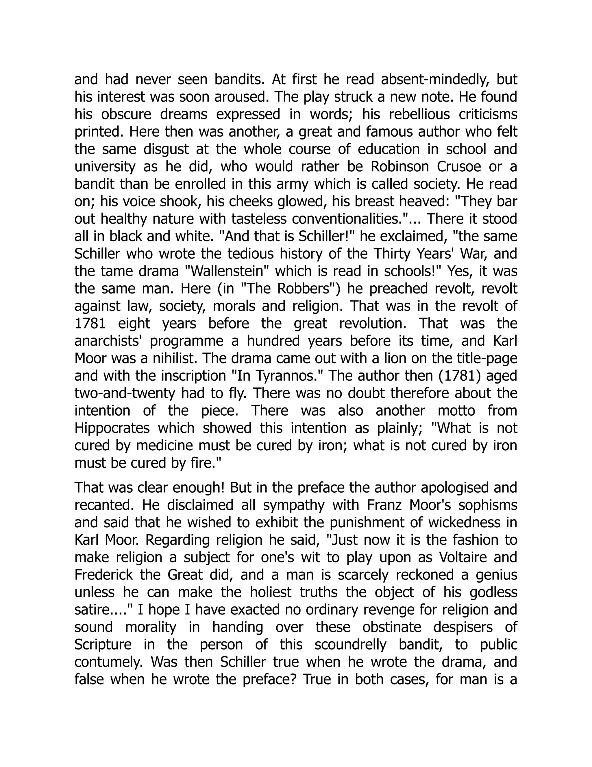 and had never seen bandits. At first he read absent-mindedly, but
his interest was soon aroused. The play struck a new note. He found
his obscure dreams expressed in words; his rebellious criticisms
printed. Here then was another, a great and famous author who felt
the same disgust at the whole course of education in school and
university as he did, who would rather be Robinson Crusoe or a
bandit than be enrolled in this army which is called society. He read
on; his voice shook, his cheeks glowed, his breast heaved: "They bar
out healthy nature with tasteless conventionalities."... There it stood
all in black and white. "And that is Schiller!" he exclaimed, "the same
Schiller who wrote the tedious history of the Thirty Years' War, and
the tame drama "Wallenstein" which is read in schools!" Yes, it was
the same man. Here (in "The Robbers") he preached revolt, revolt
against law, society, morals and religion. That was in the revolt of
1781 eight years before the great revolution. That was the
anarchists' programme a hundred years before its time, and Karl
Moor was a nihilist. The drama came out with a lion on the title-page
and with the inscription "In Tyrannos." The author then (1781) aged
two-and-twenty had to fly. There was no doubt therefore about the
intention of the piece. There was also another motto from
Hippocrates which showed this intention as plainly; "What is not
cured by medicine must be cured by iron; what is not cured by iron
must be cured by fire."
That was clear enough! But in the preface the author apologised and
recanted. He disclaimed all sympathy with Franz Moor's sophisms
and said that he wished to exhibit the punishment of wickedness in
Karl Moor. Regarding religion he said, "Just now it is the fashion to
make religion a subject for one's wit to play upon as Voltaire and
Frederick the Great did, and a man is scarcely reckoned a genius
unless he can make the holiest truths the object of his godless
satire...." I hope I have exacted no ordinary revenge for religion and
sound morality in handing over these obstinate despisers of
Scripture in the person of this scoundrelly bandit, to public
contumely. Was then Schiller true when he wrote the drama, and
false when he wrote the preface? True in both cases, for man is a
 