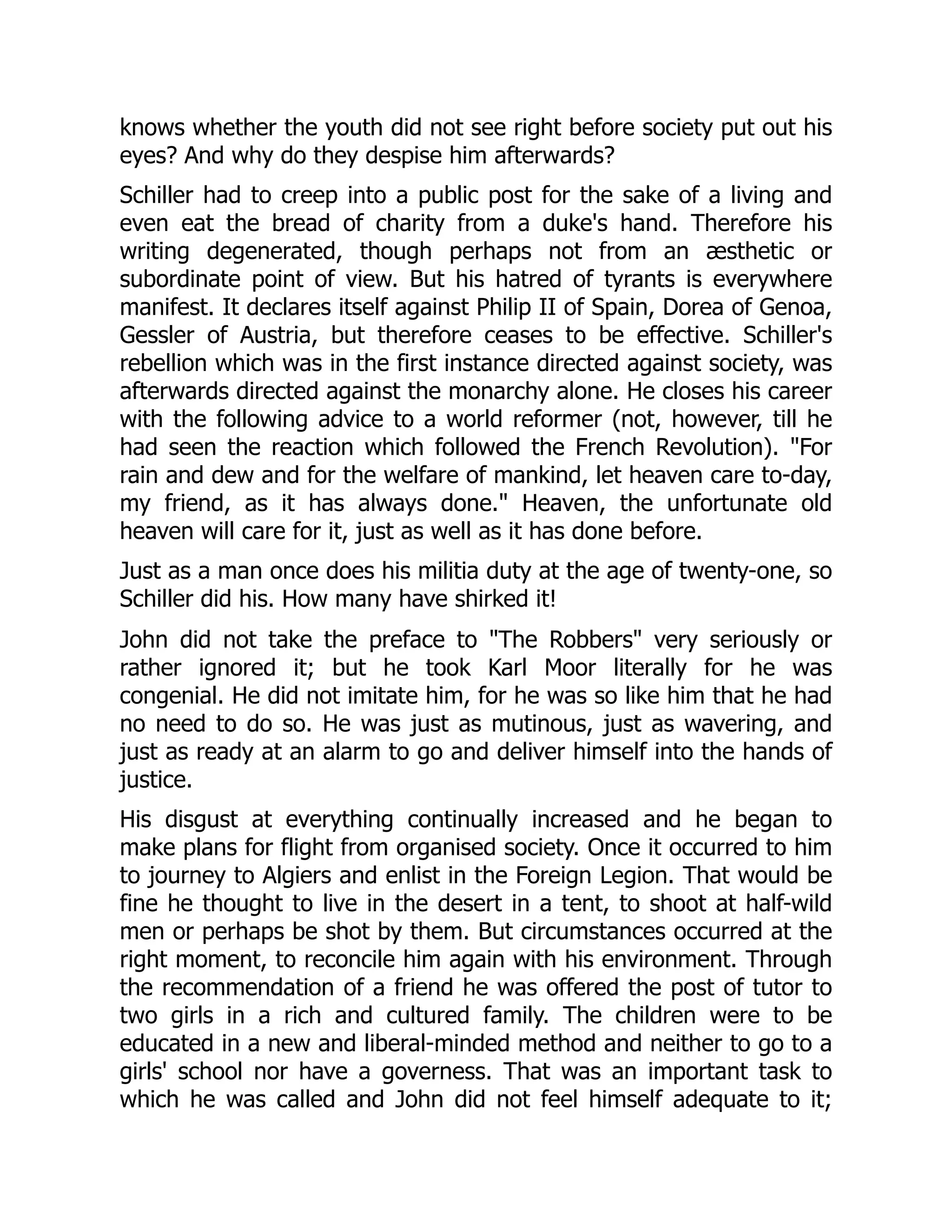 knows whether the youth did not see right before society put out his
eyes? And why do they despise him afterwards?
Schiller had to creep into a public post for the sake of a living and
even eat the bread of charity from a duke's hand. Therefore his
writing degenerated, though perhaps not from an æsthetic or
subordinate point of view. But his hatred of tyrants is everywhere
manifest. It declares itself against Philip II of Spain, Dorea of Genoa,
Gessler of Austria, but therefore ceases to be effective. Schiller's
rebellion which was in the first instance directed against society, was
afterwards directed against the monarchy alone. He closes his career
with the following advice to a world reformer (not, however, till he
had seen the reaction which followed the French Revolution). "For
rain and dew and for the welfare of mankind, let heaven care to-day,
my friend, as it has always done." Heaven, the unfortunate old
heaven will care for it, just as well as it has done before.
Just as a man once does his militia duty at the age of twenty-one, so
Schiller did his. How many have shirked it!
John did not take the preface to "The Robbers" very seriously or
rather ignored it; but he took Karl Moor literally for he was
congenial. He did not imitate him, for he was so like him that he had
no need to do so. He was just as mutinous, just as wavering, and
just as ready at an alarm to go and deliver himself into the hands of
justice.
His disgust at everything continually increased and he began to
make plans for flight from organised society. Once it occurred to him
to journey to Algiers and enlist in the Foreign Legion. That would be
fine he thought to live in the desert in a tent, to shoot at half-wild
men or perhaps be shot by them. But circumstances occurred at the
right moment, to reconcile him again with his environment. Through
the recommendation of a friend he was offered the post of tutor to
two girls in a rich and cultured family. The children were to be
educated in a new and liberal-minded method and neither to go to a
girls' school nor have a governess. That was an important task to
which he was called and John did not feel himself adequate to it;
 