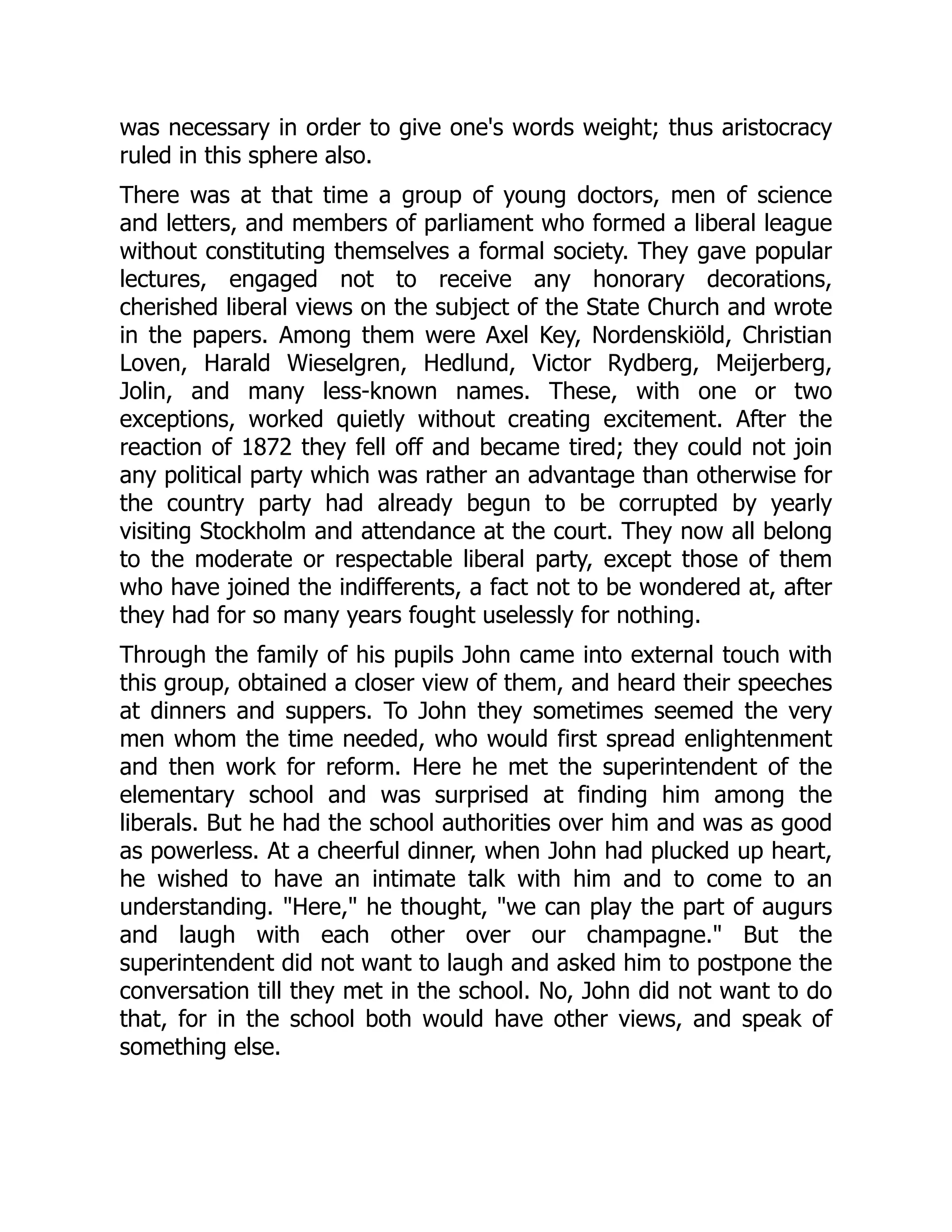 was necessary in order to give one's words weight; thus aristocracy
ruled in this sphere also.
There was at that time a group of young doctors, men of science
and letters, and members of parliament who formed a liberal league
without constituting themselves a formal society. They gave popular
lectures, engaged not to receive any honorary decorations,
cherished liberal views on the subject of the State Church and wrote
in the papers. Among them were Axel Key, Nordenskiöld, Christian
Loven, Harald Wieselgren, Hedlund, Victor Rydberg, Meijerberg,
Jolin, and many less-known names. These, with one or two
exceptions, worked quietly without creating excitement. After the
reaction of 1872 they fell off and became tired; they could not join
any political party which was rather an advantage than otherwise for
the country party had already begun to be corrupted by yearly
visiting Stockholm and attendance at the court. They now all belong
to the moderate or respectable liberal party, except those of them
who have joined the indifferents, a fact not to be wondered at, after
they had for so many years fought uselessly for nothing.
Through the family of his pupils John came into external touch with
this group, obtained a closer view of them, and heard their speeches
at dinners and suppers. To John they sometimes seemed the very
men whom the time needed, who would first spread enlightenment
and then work for reform. Here he met the superintendent of the
elementary school and was surprised at finding him among the
liberals. But he had the school authorities over him and was as good
as powerless. At a cheerful dinner, when John had plucked up heart,
he wished to have an intimate talk with him and to come to an
understanding. "Here," he thought, "we can play the part of augurs
and laugh with each other over our champagne." But the
superintendent did not want to laugh and asked him to postpone the
conversation till they met in the school. No, John did not want to do
that, for in the school both would have other views, and speak of
something else.
 