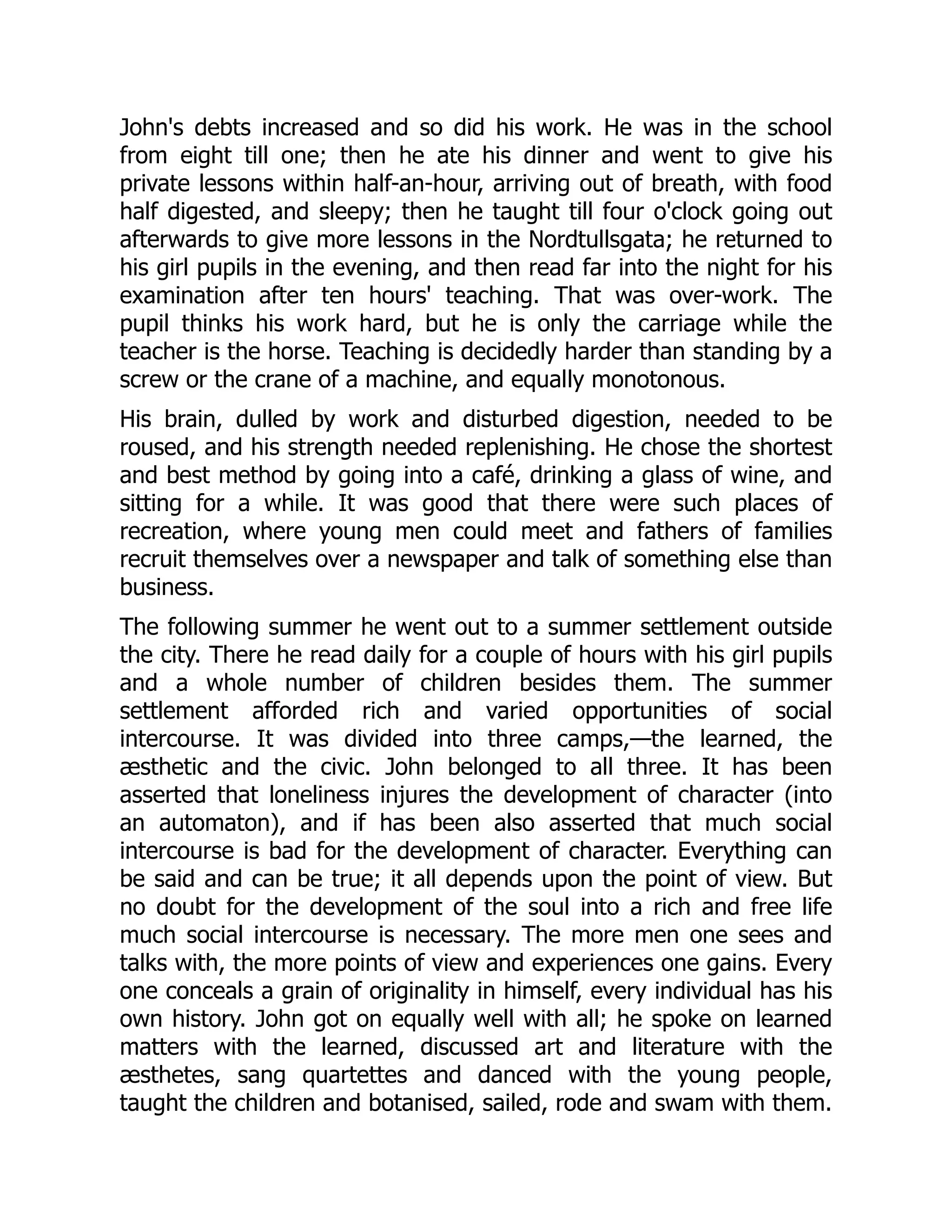 John's debts increased and so did his work. He was in the school
from eight till one; then he ate his dinner and went to give his
private lessons within half-an-hour, arriving out of breath, with food
half digested, and sleepy; then he taught till four o'clock going out
afterwards to give more lessons in the Nordtullsgata; he returned to
his girl pupils in the evening, and then read far into the night for his
examination after ten hours' teaching. That was over-work. The
pupil thinks his work hard, but he is only the carriage while the
teacher is the horse. Teaching is decidedly harder than standing by a
screw or the crane of a machine, and equally monotonous.
His brain, dulled by work and disturbed digestion, needed to be
roused, and his strength needed replenishing. He chose the shortest
and best method by going into a café, drinking a glass of wine, and
sitting for a while. It was good that there were such places of
recreation, where young men could meet and fathers of families
recruit themselves over a newspaper and talk of something else than
business.
The following summer he went out to a summer settlement outside
the city. There he read daily for a couple of hours with his girl pupils
and a whole number of children besides them. The summer
settlement afforded rich and varied opportunities of social
intercourse. It was divided into three camps,—the learned, the
æsthetic and the civic. John belonged to all three. It has been
asserted that loneliness injures the development of character (into
an automaton), and if has been also asserted that much social
intercourse is bad for the development of character. Everything can
be said and can be true; it all depends upon the point of view. But
no doubt for the development of the soul into a rich and free life
much social intercourse is necessary. The more men one sees and
talks with, the more points of view and experiences one gains. Every
one conceals a grain of originality in himself, every individual has his
own history. John got on equally well with all; he spoke on learned
matters with the learned, discussed art and literature with the
æsthetes, sang quartettes and danced with the young people,
taught the children and botanised, sailed, rode and swam with them.
 