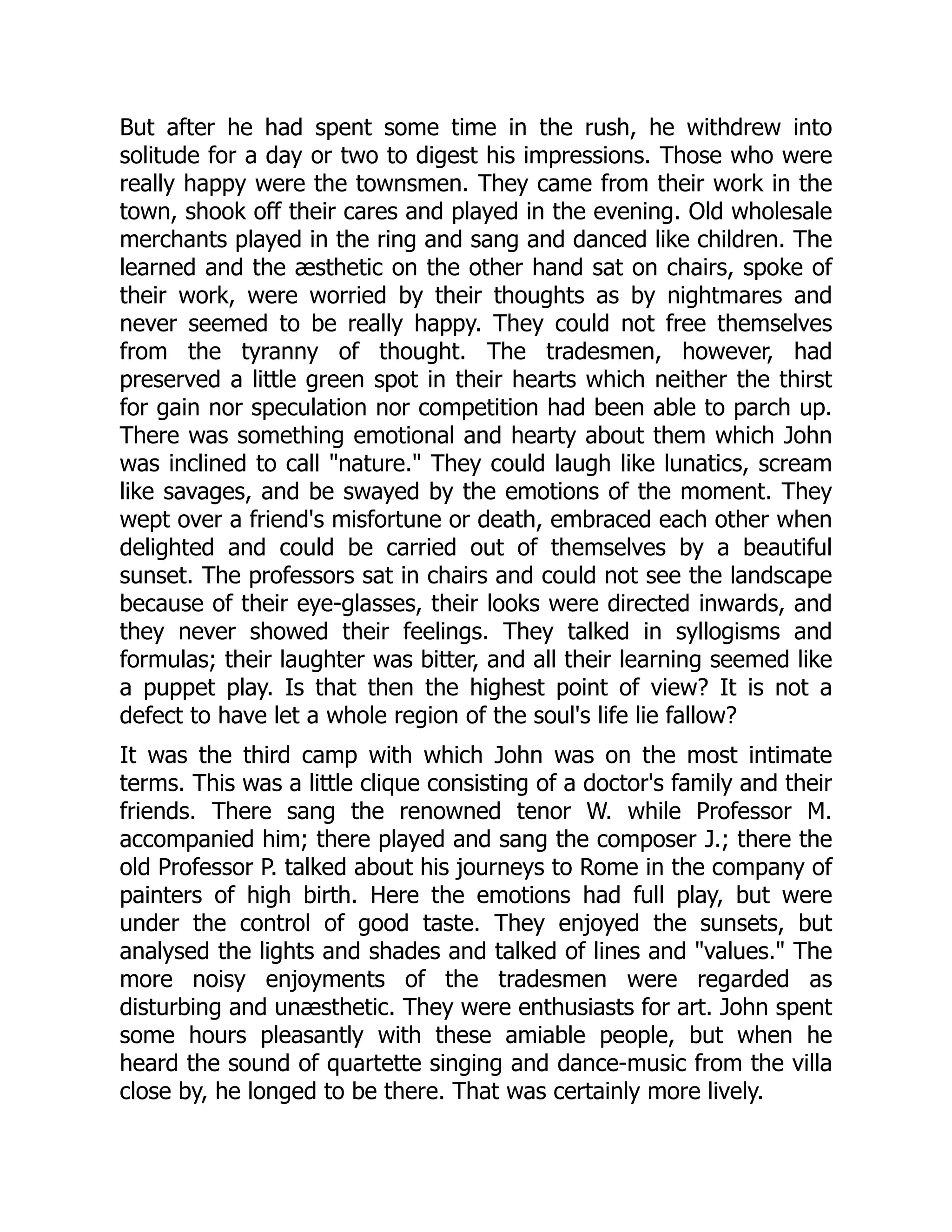 But after he had spent some time in the rush, he withdrew into
solitude for a day or two to digest his impressions. Those who were
really happy were the townsmen. They came from their work in the
town, shook off their cares and played in the evening. Old wholesale
merchants played in the ring and sang and danced like children. The
learned and the æsthetic on the other hand sat on chairs, spoke of
their work, were worried by their thoughts as by nightmares and
never seemed to be really happy. They could not free themselves
from the tyranny of thought. The tradesmen, however, had
preserved a little green spot in their hearts which neither the thirst
for gain nor speculation nor competition had been able to parch up.
There was something emotional and hearty about them which John
was inclined to call "nature." They could laugh like lunatics, scream
like savages, and be swayed by the emotions of the moment. They
wept over a friend's misfortune or death, embraced each other when
delighted and could be carried out of themselves by a beautiful
sunset. The professors sat in chairs and could not see the landscape
because of their eye-glasses, their looks were directed inwards, and
they never showed their feelings. They talked in syllogisms and
formulas; their laughter was bitter, and all their learning seemed like
a puppet play. Is that then the highest point of view? It is not a
defect to have let a whole region of the soul's life lie fallow?
It was the third camp with which John was on the most intimate
terms. This was a little clique consisting of a doctor's family and their
friends. There sang the renowned tenor W. while Professor M.
accompanied him; there played and sang the composer J.; there the
old Professor P. talked about his journeys to Rome in the company of
painters of high birth. Here the emotions had full play, but were
under the control of good taste. They enjoyed the sunsets, but
analysed the lights and shades and talked of lines and "values." The
more noisy enjoyments of the tradesmen were regarded as
disturbing and unæsthetic. They were enthusiasts for art. John spent
some hours pleasantly with these amiable people, but when he
heard the sound of quartette singing and dance-music from the villa
close by, he longed to be there. That was certainly more lively.
 