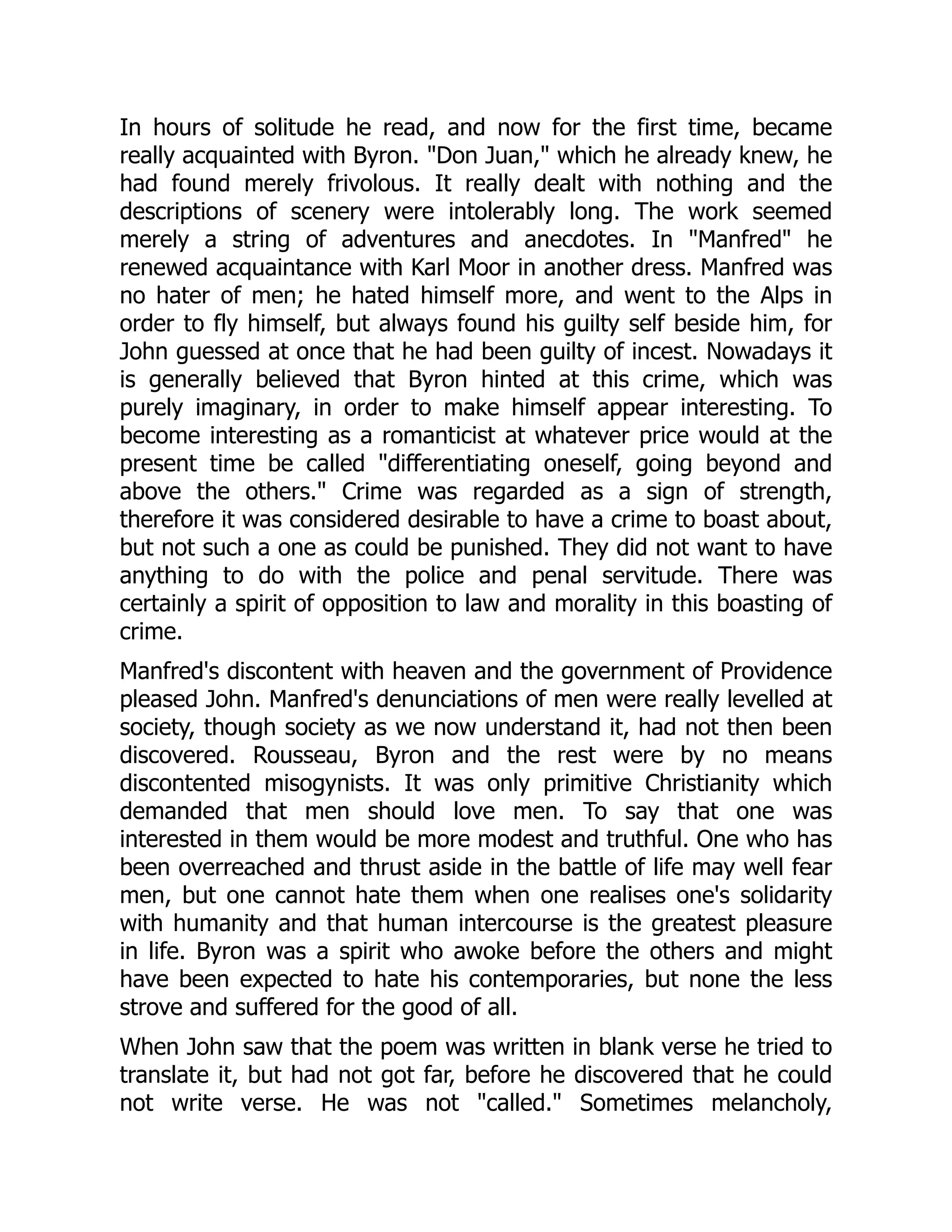 In hours of solitude he read, and now for the first time, became
really acquainted with Byron. "Don Juan," which he already knew, he
had found merely frivolous. It really dealt with nothing and the
descriptions of scenery were intolerably long. The work seemed
merely a string of adventures and anecdotes. In "Manfred" he
renewed acquaintance with Karl Moor in another dress. Manfred was
no hater of men; he hated himself more, and went to the Alps in
order to fly himself, but always found his guilty self beside him, for
John guessed at once that he had been guilty of incest. Nowadays it
is generally believed that Byron hinted at this crime, which was
purely imaginary, in order to make himself appear interesting. To
become interesting as a romanticist at whatever price would at the
present time be called "differentiating oneself, going beyond and
above the others." Crime was regarded as a sign of strength,
therefore it was considered desirable to have a crime to boast about,
but not such a one as could be punished. They did not want to have
anything to do with the police and penal servitude. There was
certainly a spirit of opposition to law and morality in this boasting of
crime.
Manfred's discontent with heaven and the government of Providence
pleased John. Manfred's denunciations of men were really levelled at
society, though society as we now understand it, had not then been
discovered. Rousseau, Byron and the rest were by no means
discontented misogynists. It was only primitive Christianity which
demanded that men should love men. To say that one was
interested in them would be more modest and truthful. One who has
been overreached and thrust aside in the battle of life may well fear
men, but one cannot hate them when one realises one's solidarity
with humanity and that human intercourse is the greatest pleasure
in life. Byron was a spirit who awoke before the others and might
have been expected to hate his contemporaries, but none the less
strove and suffered for the good of all.
When John saw that the poem was written in blank verse he tried to
translate it, but had not got far, before he discovered that he could
not write verse. He was not "called." Sometimes melancholy,
 